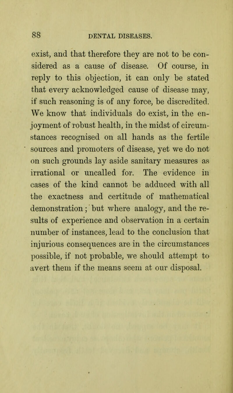 exist, and that therefore they are not to be con- sidered as a cause of disease. Of course, in reply to this objection, it can only be stated that every acknowledged cause of disease may, if such reasoning is of any force, be discredited. We know that individuals do exist, in the en- joyment of robust health, in the midst of circum- stances recognised on all hands as the fertile sources and promoters of disease, yet we do not on such grounds lay aside sanitary measures as irrational or uncalled for. The evidence in cases of the kind cannot be adduced with all the exactness and certitude of mathematical demonstration ; but Avhere analogy, and the re- sults of experience and observation in a certain number of instances, lead to the conclusion that injurious consequences are in the circumstances possible, if not probable, we should attempt to avert them if the means seem at our disposal.