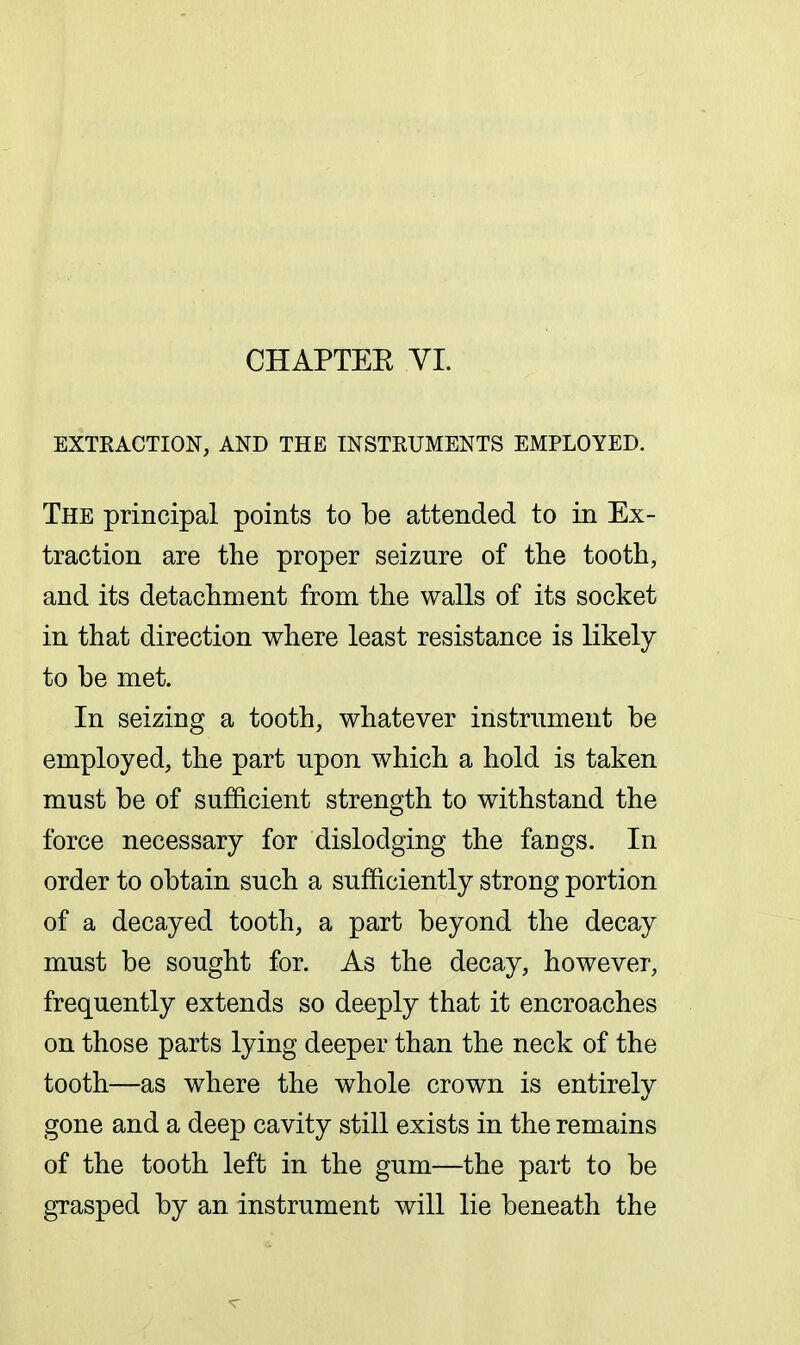 CHAPTEE VI. EXTEACTION, AND THE INSTRUMENTS EMPLOYED. The principal points to be attended to in Ex- traction are the proper seizure of the tooth, and its detachment from the walls of its socket in that direction where least resistance is likely to be met. In seizing a tooth, whatever instrument be employed, the part upon which a hold is taken must be of sufficient strength to withstand the force necessary for dislodging the fangs. In order to obtain such a sufficiently strong portion of a decayed tooth, a part beyond the decay must be sought for. As the decay, however, frequently extends so deeply that it encroaches on those parts lying deeper than the neck of the tooth—as where the whole crown is entirely gone and a deep cavity still exists in the remains of the tooth left in the gum—the part to be grasped by an instrument will lie beneath the