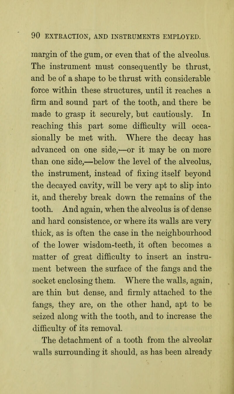 margin of the gum, or even that of the alveolus. The instrument must consequently be thrust, and be of a shape to be thrust with considerable force within these structures, until it reaches a firm and sound part of the tooth, and there be made to grasp it securely, but cautiously. In reaching this part some dif&culty will occa- sionally be met with. Where the decay has advanced on one side,-—or it may be on more than one side,—below the level of the alveolus, the instrument, instead of fixing itself beyond the decayed cavity, will be very apt to slip into it, and thereby break down the remains of the tooth. And again, when the alveolus is of dense and hard consistence, or where its walls are very thick, as is often the case in the neighbourhood of the lower wisdom-teeth, it often becomes a matter of great difficulty to insert an instru- ment between the surface of the fangs and the socket enclosing them. Where the walls, again, are thin but dense, and firmly attached to the fangs, they are, on the other hand, apt to be seized along with the tooth, and to increase the difficulty of its removal. The detachment of a tooth from the alveolar walls surrounding it should, as has been already