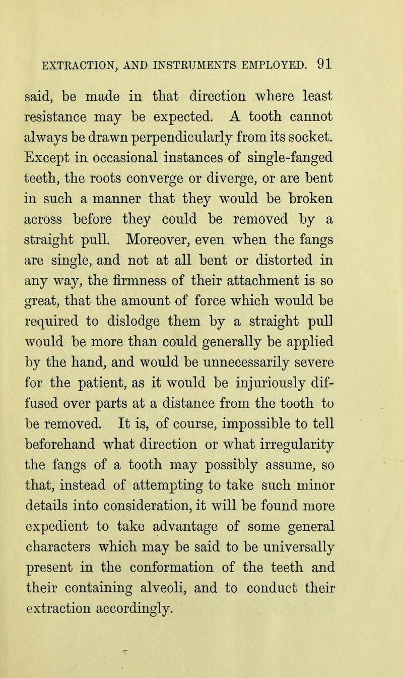 said, be made in that direction where least resistance may be expected. A tooth cannot always be drawn perpendicularly from its socket. Except in occasional instances of single-fanged teeth, the roots converge or diverge, or are bent in such a manner that they would be broken across before they could be removed by a straight pull. Moreover, even when the fangs are single, and not at all bent or distorted in any way, the firmness of their attachment is so great, that the amount of force which would be required to dislodge them by a straight pull would be more than could generally be applied by the hand, and would be unnecessarily severe for the patient, as it would be injuriously dif- fused over parts at a distance from the tooth to be removed. It is, of course, impossible to tell beforehand what direction or what irregularity the fangs of a tooth may possibly assume, so that, instead of attempting to take such minor details into consideration, it will be found more expedient to take advantage of some general characters which may be said to be universally present in the conformation of the teeth and their containing alveoli, and to conduct their extraction accordingly.