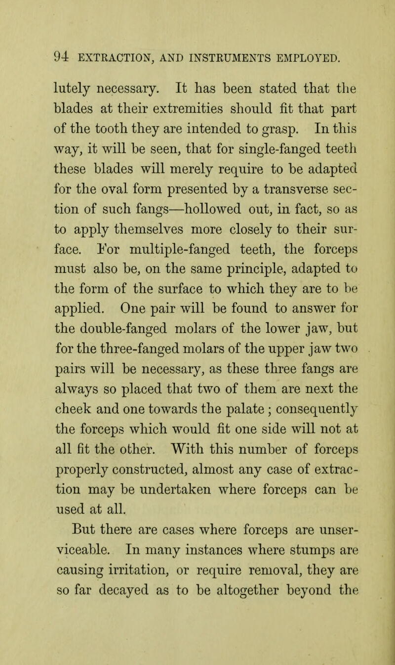 lutely necessary. It has been stated that the blades at their extremities should fit that part of the tooth they are intended to grasp. In this way, it will be seen, that for single-fanged teeth these blades will merely require to be adapted for the oval form presented by a transverse sec- tion of such fangs—hollowed out, in fact, so as to apply themselves more closely to their sur- face. Yov multiple-fanged teeth, the forceps must also be, on the same principle, adapted to the form of the surface to which they are to be applied. One pair will be found to answer for the double-fanged molars of the lower jaw, but for the three-fanged molars of the upper jaw two pairs will be necessary, as these three fangs are always so placed that two of them are next the cheek and one towards the palate; consequently the forceps which would fit one side will not at all fit the other. With this number of forceps properly constructed, almost any case of extrac- tion may be undertaken where forceps can be used at all. But there are cases where forceps are unser- viceable. In many instances where stumps are causing irritation, or require removal, they are so far decayed as to be altogether beyond the