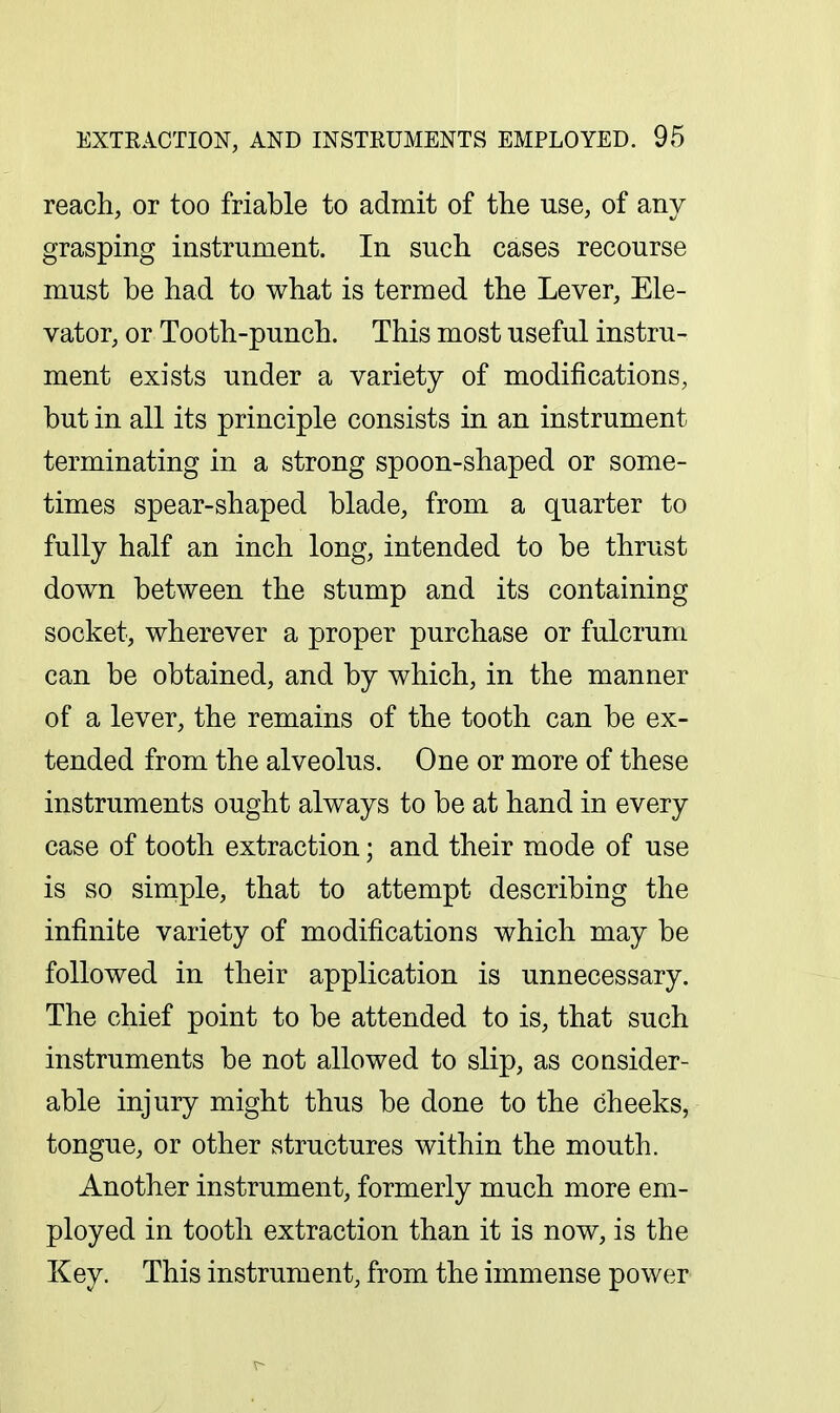 reach, or too friable to admit of the use, of any grasping instrument. In such cases recourse must be had to what is termed the Lever, Ele- vator, or Tooth-punch. This most useful instru- ment exists under a variety of modifications, but in all its principle consists in an instrument terminating in a strong spoon-shaped or some- times spear-shaped blade, from a quarter to fully half an inch long, intended to be thrust down between the stump and its containing socket, wherever a proper purchase or fulcrum can be obtained, and by which, in the manner of a lever, the remains of the tooth can be ex- tended from the alveolus. One or more of these instruments ought always to be at hand in every case of tooth extraction; and their mode of use is so simple, that to attempt describing the infinite variety of modifications which may be followed in their application is unnecessary. The chief point to be attended to is, that such instruments be not allowed to slip, as consider- able injury might thus be done to the cheeks, tongue, or other structures within the mouth. Another instrument, formerly much more em- ployed in tooth extraction than it is now, is the Key. This instrument, from the immense power