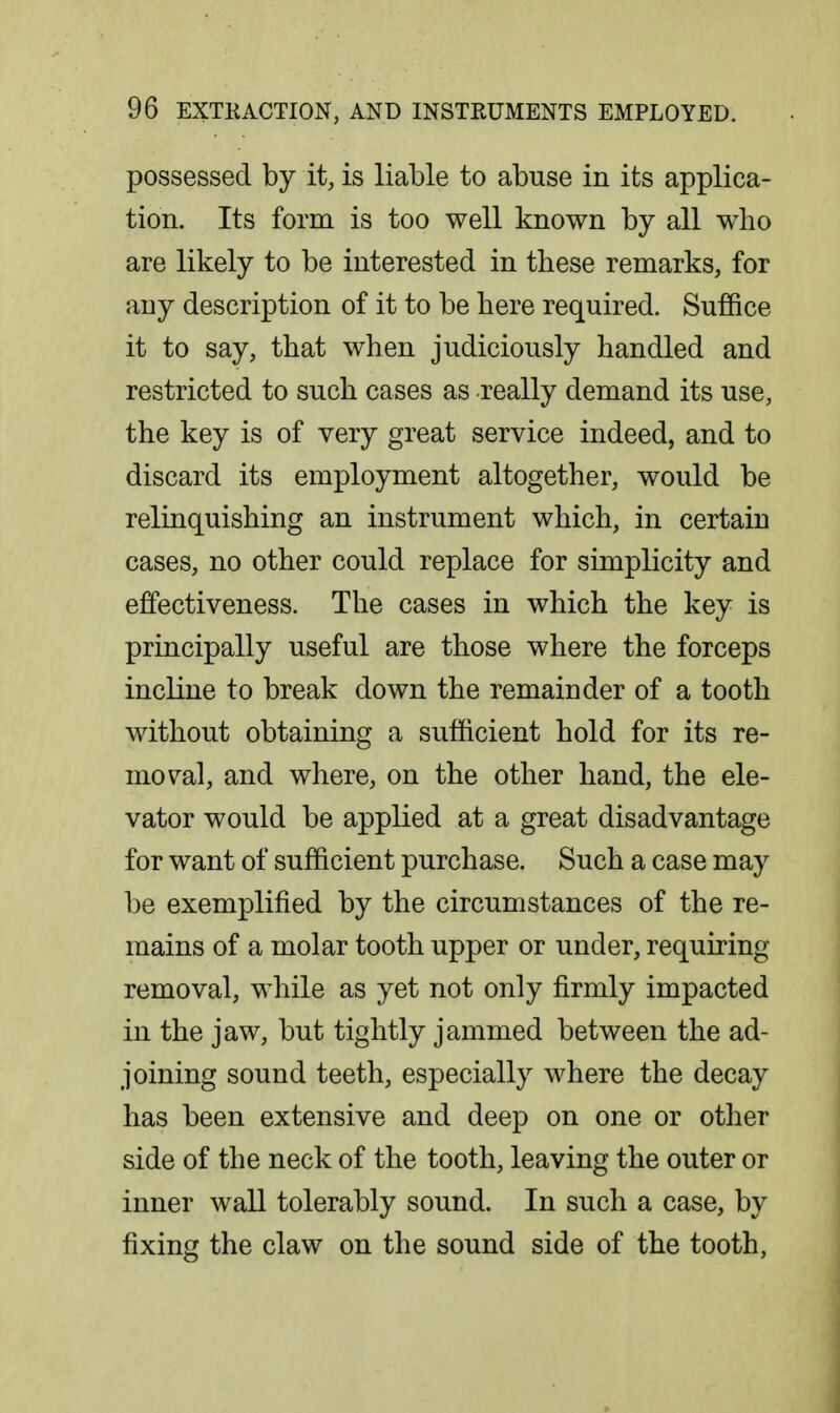 possessed by it, is liable to abuse in its applica- tion. Its form is too well known by all who are likely to be interested in these remarks, for any description of it to be here required. Suffice it to say, that when judiciously handled and restricted to such cases as really demand its use, the key is of very great service indeed, and to discard its employment altogether, would be relinquishing an instrument which, in certain cases, no other could replace for simplicity and effectiveness. The cases in which the key is principally useful are those where the forceps incline to break down the remainder of a tooth without obtaining a sufficient hold for its re- moval, and where, on the other hand, the ele- vator would be applied at a great disadvantage for want of sufficient purchase. Such a case may be exemplified by the circumstances of the re- mains of a molar tooth upper or under, requiring removal, while as yet not only firmly impacted in the jaw, but tightly jammed between the ad- joining sound teeth, especially where the decay has been extensive and deep on one or other side of the neck of the tooth, leaving the outer or inner wall tolerably sound. In such a case, by fixing the claw on the sound side of the tooth,