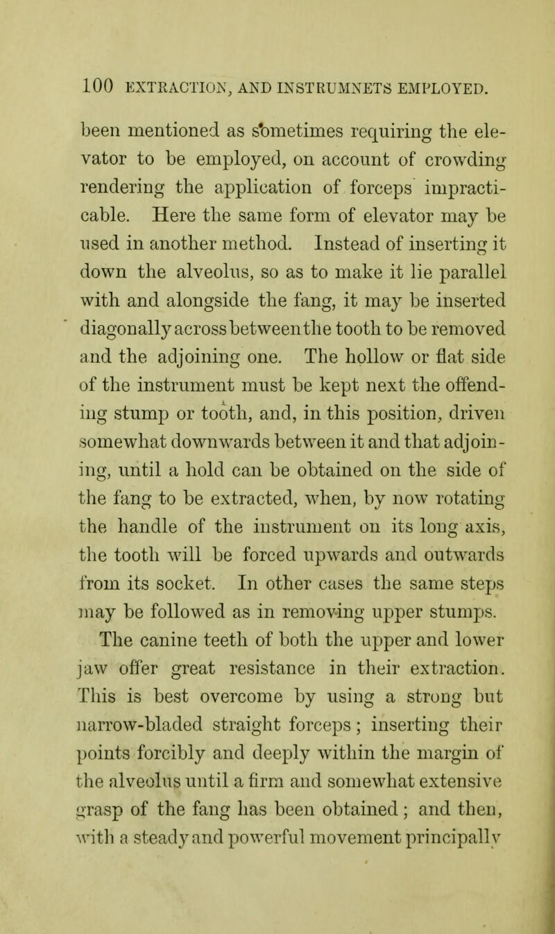 been mentioned as s'ometimes requiring the ele- vator to be employed, on account of crowding rendering the application of forceps impracti- cable. Here the same form of elevator may be used in another method. Instead of inserting it down the alveolus, so as to make it lie parallel with and alongside the fang, it may be inserted diagonally across between the tooth to be removed and the adjoining one. The hollow or flat side of the instrument must be kept next the offend- ing stump or tooth, and, in this position, driven somewhat downw^ards between it and that adjoin- ing, until a hold can be obtained on the side of the fang to be extracted, when, by now rotating the handle of the instrument on its long axis, the tooth will be forced upwards and outw^ards from its socket. In other cases the same steps may be followed as in removing upper stumps. The canine teeth of both the upper and lower jaw offer great resistance in their extraction. This is best overcome by using a strong but narrow-bladed straight forceps; inserting their points forcibly and deeply within the margin of the alveolus until a firm and somewhat extensive grasp of the fang has been obtained; and then, with a steady and powerful movement principally