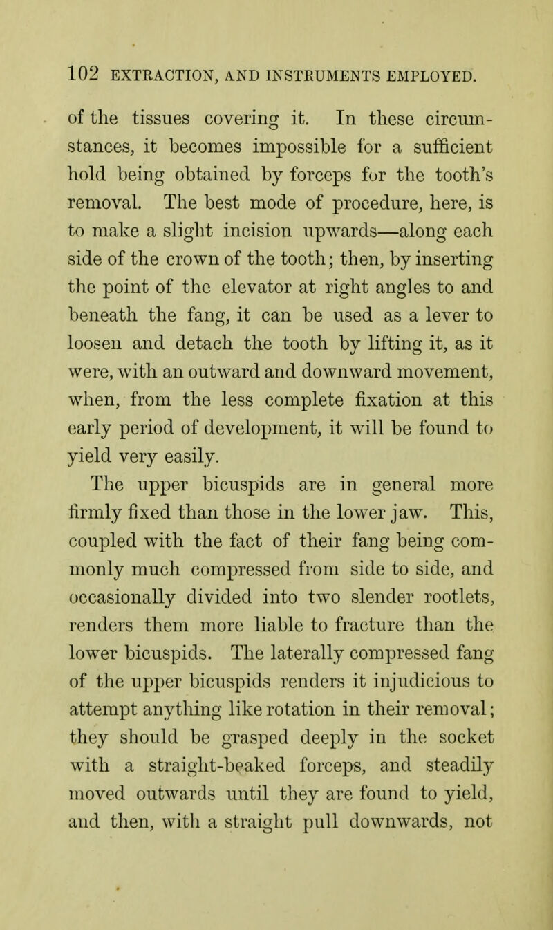 of the tissues covering it. In these circum- stances, it becomes impossible for a sufficient hold being obtained by forceps for the tooth's removal. The best mode of procedure, here, is to make a slight incision upwards—along each side of the crown of the tooth; then, by inserting the point of the elevator at right angles to and beneath the fang, it can be used as a lever to loosen and detach the tooth by lifting it, as it were, with an outward and downward movement, when, from the less complete fixation at this early period of develoxoment, it will be found to yield very easily. The upper bicuspids are in general more hrmly fixed than those in the lower jaw. This, coupled with the fact of their fang being com- monly much compressed from side to side, and occasionally divided into two slender rootlets, renders them more liable to fracture than the lower bicuspids. The laterally compressed fang of the upper bicuspids renders it injudicious to attempt anything like rotation in their removal; they should be grasped deeply in the socket with a straight-beaked forceps, and steadily moved outwards until they are found to yield, and then, with a straight pull downwards, not