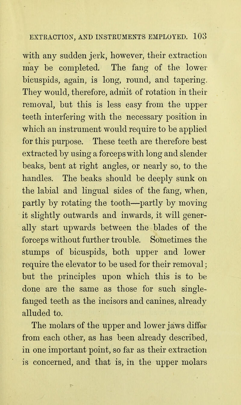 with any sudden jerk, however, their extraction may be completed. The fang of the lower bicuspids, again, is long, round, and tapering. They would, therefore, adniit of rotation in their removal, but this is less easy from the upper teeth interfering with the necessary position in which an instrument would require to be applied for this purpose. These teeth are therefore best extracted by using a forceps with long and slender beaks, bent at right angles, or nearly so, to the handles. The beaks should be deeply sunk on the labial and lingual sides of the fang, when, partly by rotating the tooth—partly by moving it slightly outwards and inwards, it will gener- ally start upwards between the blades of the forceps without further trouble. Sometimes the stumps of bicuspids, both upper and lower require the elevator to be used for their removal; but the principles upon which this is to be done are the same as those for such single- fanged teeth as the incisors and canines, already alluded to. The molars of the upper and lower jaws differ from each other, as has been already described, in one important point, so far as their extraction is concerned, and that is, in the upper molars