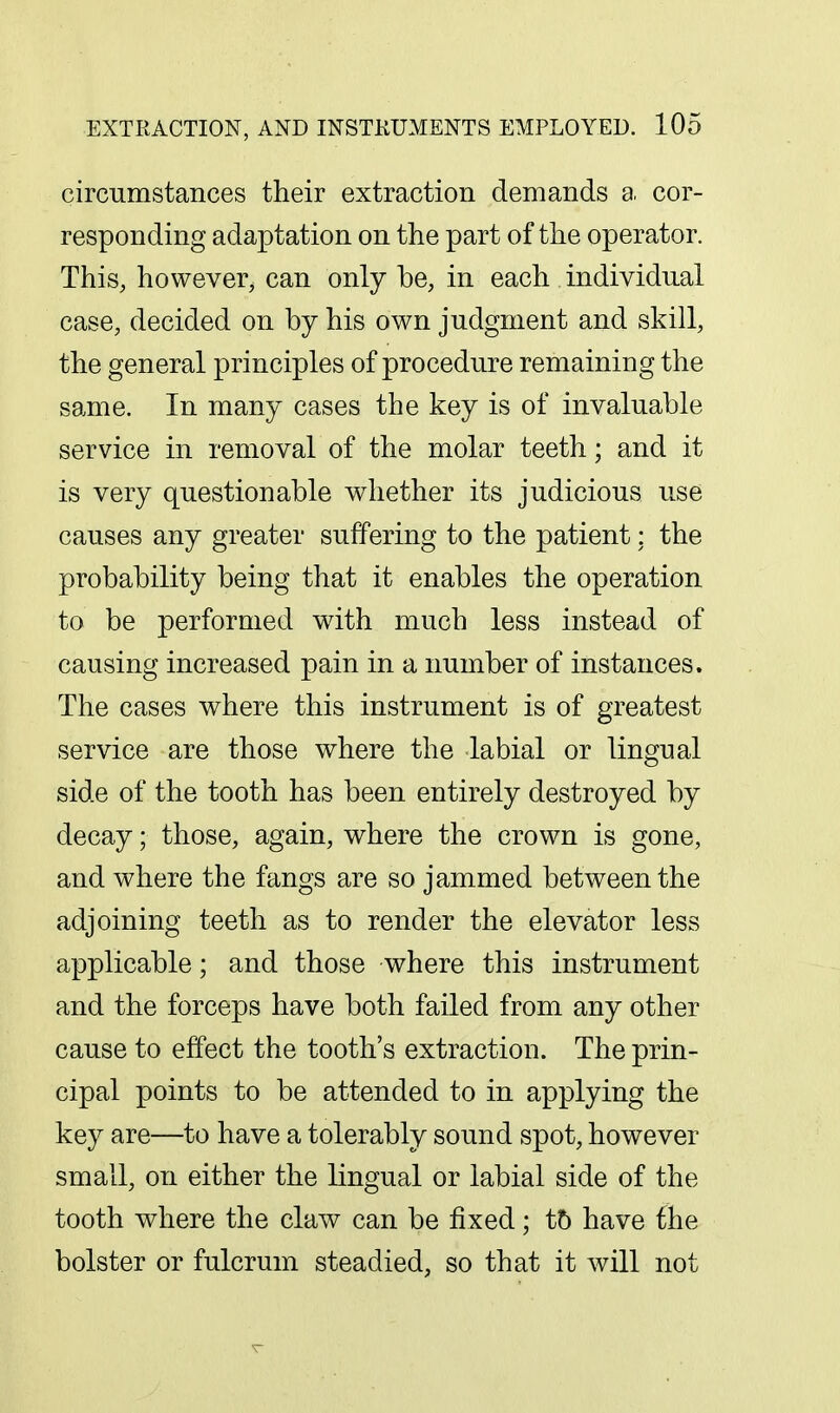 circumstances their extraction demands a cor- responding adaptation on the part of the operator. This, however, can only be, in each individual case, decided on by his own judgment and skill, the general principles of procedure remaining the same. In many cases the key is of invaluable service in removal of the molar teeth; and it is very questionable whether its judicious use causes any greater suffering to the patient: the probability being that it enables the operation to be performed with much less instead of causing increased pain in a number of instances. The cases where this instrument is of greatest service are those where the labial or lingual side of the tooth has been entirely destroyed by decay; those, again, where the crown is gone, and where the fangs are so jammed between the adjoining teeth as to render the elevator less applicable; and those where this instrument and the forceps have both failed from any other cause to effect the tooth's extraction. The prin- cipal points to be attended to in applying the key are—to have a tolerably sound spot, however small, on either the lingual or labial side of the tooth where the claw can be fixed; t5 have the bolster or fulcrum steadied, so that it will not