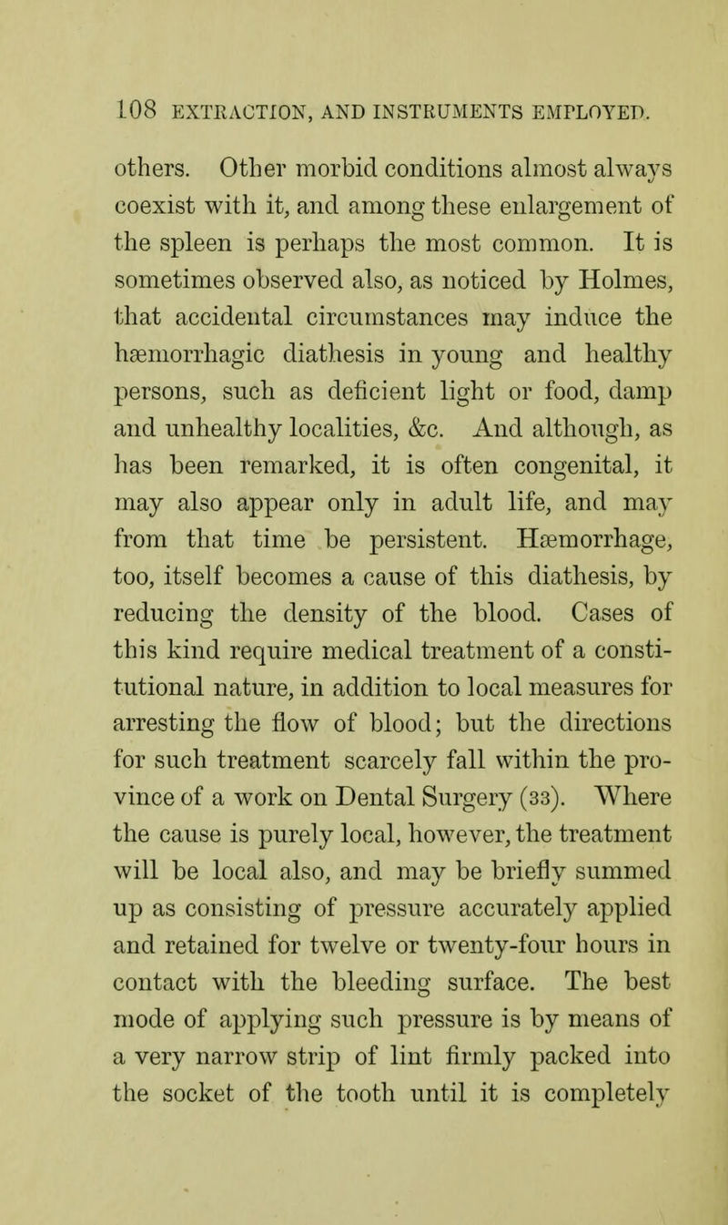 others. Other morbid conditions almost always coexist with it, and among these enlargement of the spleen is perhaps the most common. It is sometimes observed also, as noticed by Holmes, that accidental circumstances may induce the hseniorrhagic diathesis in young and healthy persons, such as deficient light or food, damp and unhealthy localities, &c. And although, as has been remarked, it is often congenital, it may also appear only in adult life, and may from that time be persistent. Haemorrhage, too, itself becomes a cause of this diathesis, by reducing the density of the blood. Cases of this kind require medical treatment of a consti- tutional nature, in addition to local measures for arresting the flow of blood; but the directions for such treatment scarcely fall within the pro- vince of a work on Dental Surgery (33). Where the cause is purely local, however, the treatment will be local also, and may be briefly summed up as consisting of pressure accurately applied and retained for twelve or twenty-four hours in contact with the bleeding surface. The best mode of applying such pressure is by means of a very narrow strip of lint firmly packed into the socket of tlie tooth until it is completely