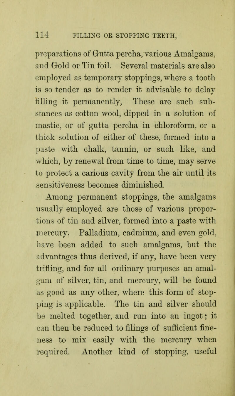 preparations of Gutta percha, various Amalgams, and Gold or Tin foil. Several materials are also employed as temporary stoppings, where a tooth is so tender as to render it advisable to delay filling it permanently, These are such sub- stances as cotton wool, dipped in a solution of mastic, or of gutta percha in chloroform, or a thick solution of either of these, formed into a paste with chalk, tannin, or such like, and which, by renewal from time to time, may serve to protect a carious cavity from the air until its sensitiveness becomes diminished. Among permanent stoppings, the amalgams usually employed are those of various propor- tions of tin and silver, formed into a paste with mercury. Palladium, cadmium, and even gold, liave been added to such amalgams, but the advantages thus derived, if any, have been very trifling, and for all ordinary purposes an amal- gam of silver, tin, and mercury, will be found as good as any other, where this form of stop- ping is applicable. The tin and silver should be melted together, and run into an ingot; it can then be reduced to filings of suflicient fine- ness to mix easily with the mercury when required. Another kind of stopping, useful