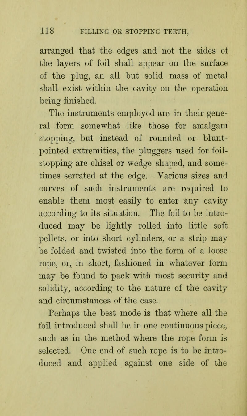 arranged that the edges and not the sides of the layers of foil shall appear on the surface of the plug, an all but solid mass of metal shall exist within the cavity on the operation being finished. The instruments employed are in their gene- ral form somewhat like those for amalgam stopping, but instead of rounded or blunt- pointed extremities, the pluggers used for foil- stopping are chisel or wedge shaped, and some- times serrated at the edge. Various sizes and curves of such instruments are required to enable them most easily to enter any cavity according to its situation. The foil to be intro- duced may be lightly rolled into little soft pellets, or into short cylinders, or a strip may be folded and twisted into the form of a loose rope, or, in short, fashioned in whatever form may be found to pack with most security and solidity, according to the nature of the cavity and circumstances of the case. Perhaps the best mode is that where all the foil introduced shall be in one continuous piece, such as in the method where the rope form is selected. One end of such rope is to be intro- duced and applied against one side of the