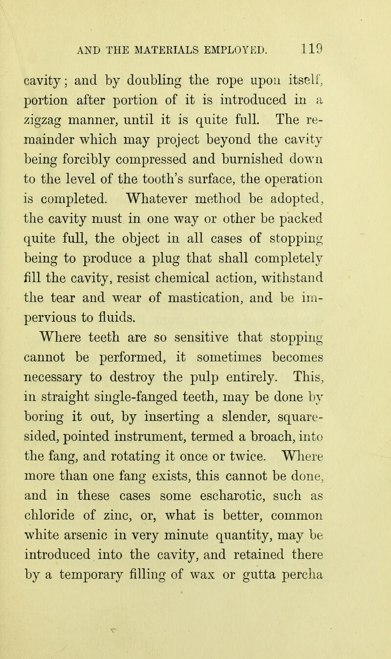 cavity; and by doubling the rope upon itself, portion after portion of it is introduced in a zigzag manner, until it is quite full. The re- mainder which may project beyond the cavity being forcibly compressed and burnished down to the level of the tooth's surface, the operation is completed. Whatever method be adopted, the cavity must in one way or other be packed quite full, the object in all cases of stopping being to produce a plug that shall completely fill the cavity, resist chemical action, withstand the tear and wear of mastication, and be im- pervious to fluids. Where teeth are so sensitive that stopping cannot be performed, it sometimes becomes necessary to destroy the pulp entirely. This, in straight single-fanged teeth, may be done by boring it out, by inserting a slender, square- sided, pointed instrument, termed a broach, into the fang, and rotating it once or twice. Where more than one fang exists, this cannot be done, and in these cases some escharotic, such as chloride of zinc, or, what is better, common white arsenic in very minute quantity, may be introduced into the cavity, and retained there by a temporary filling of wax or gutta percha T