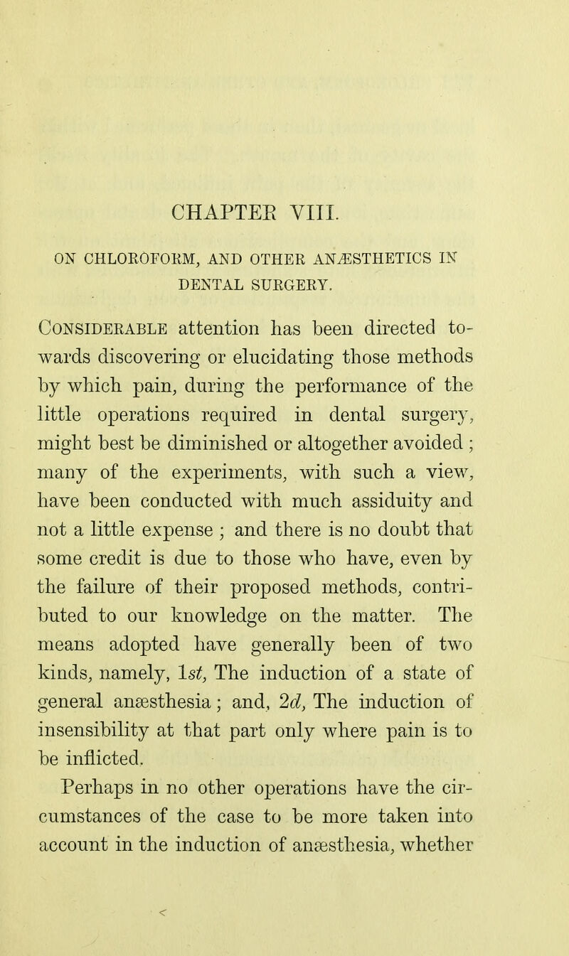 CHAPTEE VIII. ON CHLOROFOKM, AND OTHER ANAESTHETICS IN DENTAL SURGERY. Considerable attention has been directed to- wards discovering or elucidating those methods by which pain, during the performance of the little operations required in dental surgery, might best be diminished or altogether avoided ; many of the experiments, with such a view, have been conducted with much assiduity and not a little expense ; and there is no doubt that some credit is due to those who have, even by the failure of their proposed methods, contri- buted to our knowledge on the matter. The means adopted have generally been of two kinds, namely, 1st, The induction of a state of general anaesthesia; and, 2d, The induction of insensibility at that part only where pain is to be inflicted. Perhaps in no other operations have the cir- cumstances of the case to be more taken into account in the induction of anfesthesia, whether