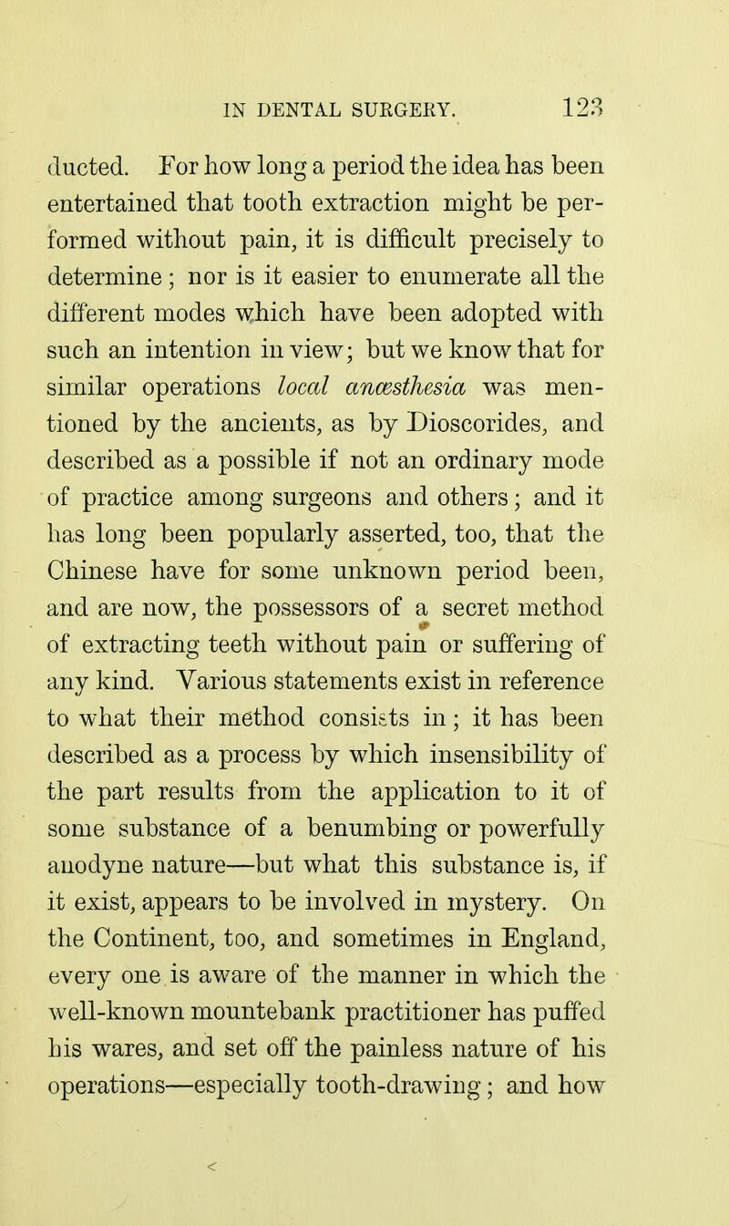 ducted. For how long a period the idea has been entertained that tooth extraction might be per- formed without pain, it is difficult precisely to determine ; nor is it easier to enumerate all the different modes which have been adopted with such an intention in view; but we know that for similar operations local ancesthesia was men- tioned by the ancients, as by Dioscorides, and described as a possible if not an ordinary mode of practice among surgeons and others; and it has long been popularly asserted, too, that the Chinese have for some unknown period been, and are now, the possessors of a secret method it of extracting teeth without pain or suffering of any kind. Various statements exist in reference to what their method consi&ts in; it has been described as a process by which insensibility of the part results from the application to it of some substance of a benumbing or powerfully anodyne nature—but what this substance is, if it exist, appears to be involved in mystery. On the Continent, too, and sometimes in England, every one is aware of the manner in which the well-known mountebank practitioner has puffed his wares, and set off the painless nature of his operations—especially tooth-drawing; and how