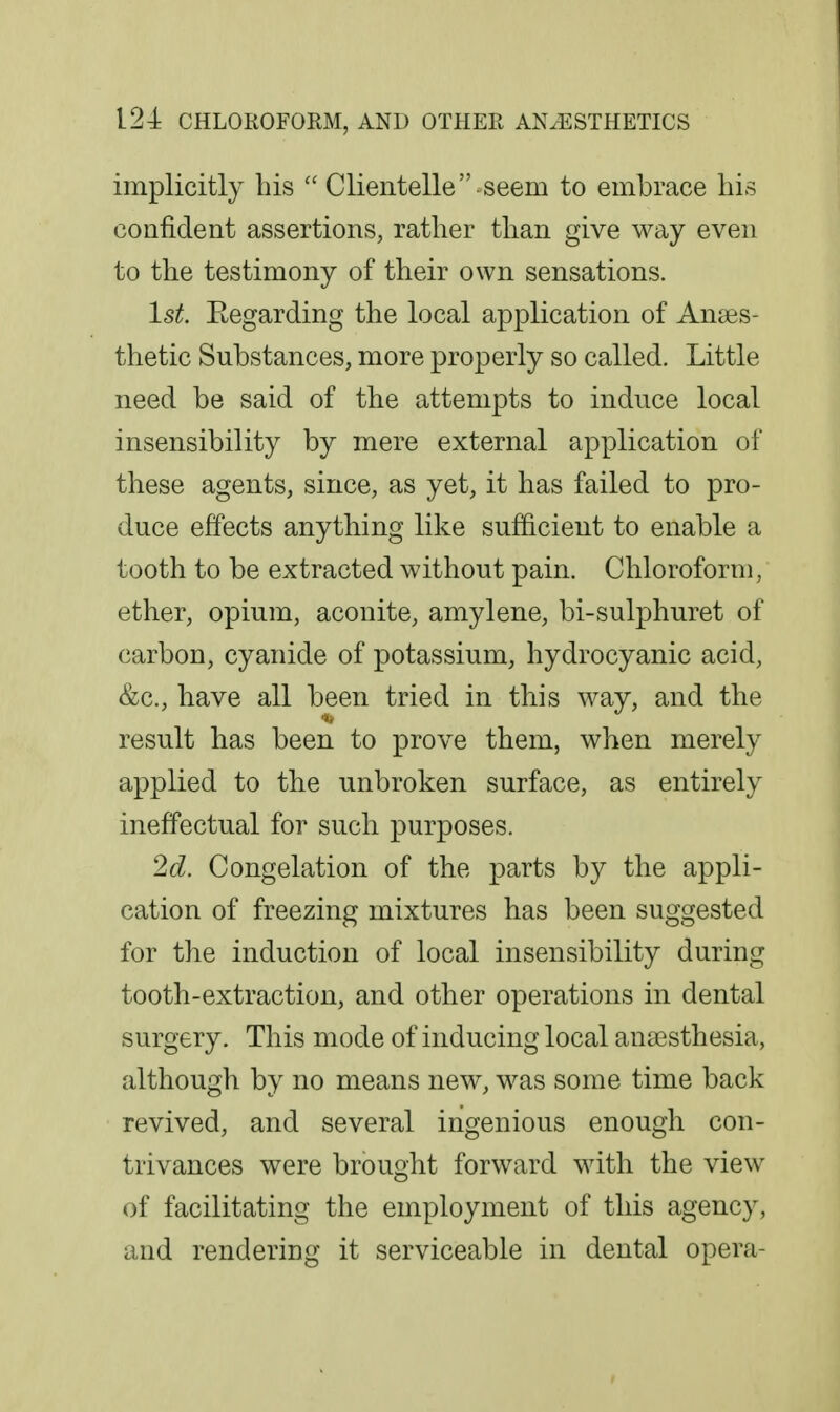 implicitly his  Clientelle seem to embrace his confident assertions, rather than give way even to the testimony of their own sensations. 1st. Eegarding the local application of Anaes- thetic Substances, more properly so called. Little need be said of the attempts to induce local insensibility by mere external application of these agents, since, as yet, it has failed to pro- duce effects anything like sufficient to enable a tooth to be extracted without pain. Chloroform, ether, opium, aconite, amylene, bi-sulphuret of carbon, cyanide of potassium, hydrocyanic acid, &c., have all been tried in this way, and the result has been to prove them, when merely applied to the unbroken surface, as entirely ineffectual for such purposes. 2d. Congelation of the parts by the appli- cation of freezing mixtures has been suggested for tlie induction of local insensibility during tooth-extraction, and other operations in dental surgery. This mode of inducing local anaesthesia, although by no means new, was some time back revived, and several ingenious enough con- trivances were brought forward with the view of facilitating the employment of this agency, and rendering it serviceable in dental opera-