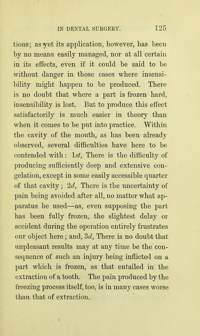 tions; as yet its application, however, has been by no means easily managed, nor at all certain in its effects, even if it could be said to be without danger in those cases where insensi- bility might happen to be produced. There is no doubt that where a part is frozen hard, insensibility is lost. But to produce this effect satisfactorily is much easier in theory than when it comes to be put into practice. Within the cavity of the mouth, as has been already observed, several difficulties have here to be contended with: 1st, There is the difhculty of producing sufficiently deep and extensive con- gelation, except in some easily accessible quarter of that cavity ; 2d, There is the uncertainty of pain being avoided after all, no matter what ap- paratus be used—as, even supposing the part has been fully frozen, the slightest delay or accident during the operation entirely frustrates our object here; and, M, There is no doubt that unpleasant results may at any time be the con- sequence of such an injury being inflicted on a part which is frozen, as that entailed in the extraction of a tooth. The pain produced by the freezing process itself, too, is in many cases worse than that of extraction.