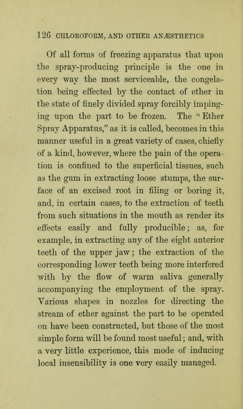 Of all forms of freezing apparatus that upon the spray-producing principle is the one in every way the most serviceable, the congela- tion being effected by the contact of ether in the state of finely divided spray forcibly imping- ing upon the part to be frozen. The ''Ether Spray Apparatus, as it is called, becomes in this manner useful in a great variety of cases, chiefly of a kind, however, where the pain of the opera- tion is confined to the superficial tissues, such as the gum in extracting loose stumps, the sur- face of an excised root in filing or boring it, and, in certain cases, to the extraction of teeth from such situations in the mouth as render its effects easily and fully producible; as, for example, in extracting any of the eight anterior teeth of the upper jaw; the extraction of the corresponding lower teeth being more interfered with by the flow of warm saliva generally accompanying the employment of the spray. Various shapes in nozzles for directing the stream of ether against the part to be operated on have been constructed, but those of the most simple form will be found most useful; and, with a very little experience, this mode of inducing local insensibility is one very easily managed.