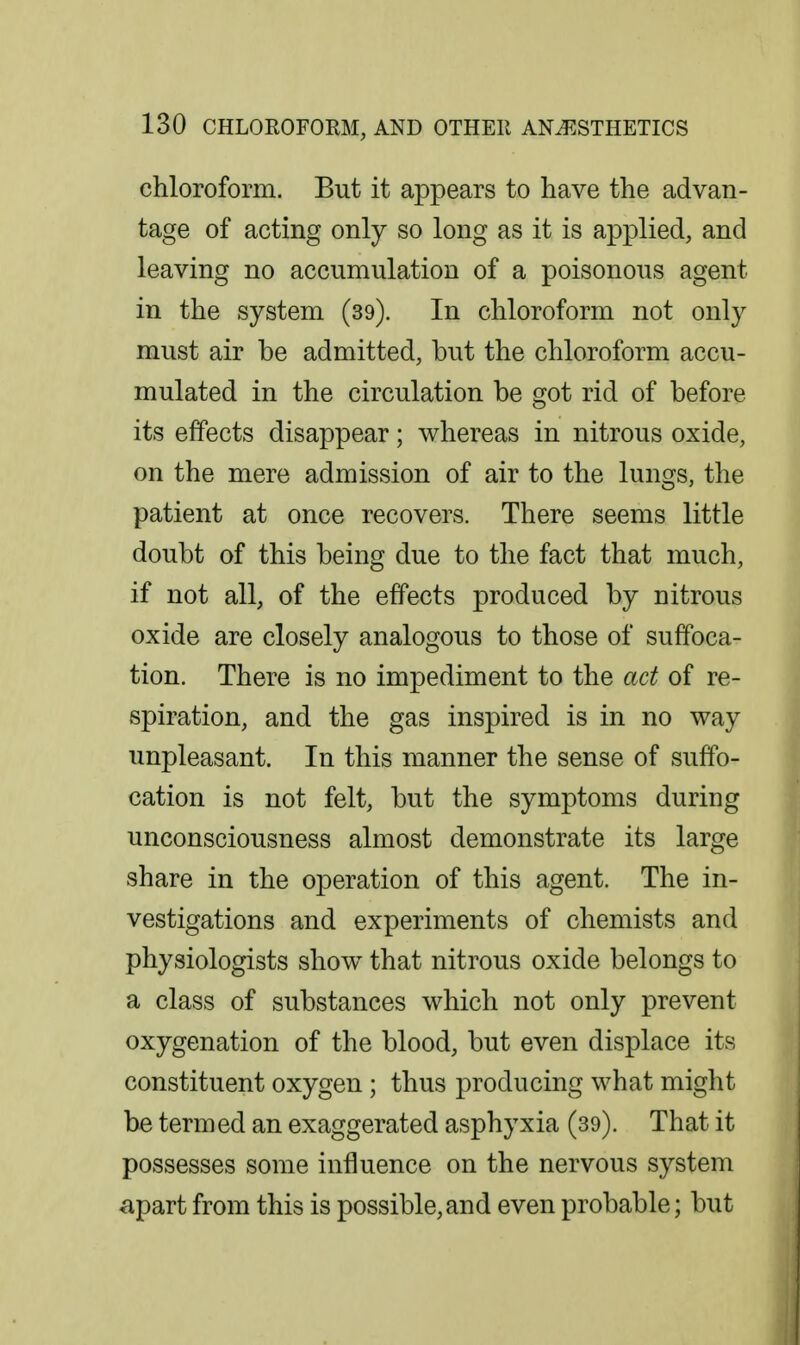 chloroform. But it appears to have the advan- tage of acting only so long as it is applied, and leaving no accumulation of a poisonous agent in the system (39). In chloroform not only must air be admitted, but the chloroform accu- mulated in the circulation be got rid of before its effects disappear; whereas in nitrous oxide, on the mere admission of air to the lungs, the patient at once recovers. There seems little doubt of this being due to the fact that much, if not all, of the effects produced by nitrous oxide are closely analogous to those of suffoca- tion. There is no impediment to the act of re- spiration, and the gas inspired is in no way unpleasant. In this manner the sense of suffo- cation is not felt, but the symptoms during unconsciousness almost demonstrate its large share in the operation of this agent. The in- vestigations and experiments of chemists and physiologists show that nitrous oxide belongs to a class of substances which not only prevent oxygenation of the blood, but even displace its constituent oxygen ; thus producing what might be termed an exaggerated asphyxia (39). That it possesses some influence on the nervous system apart from this is possible, and even probable; but