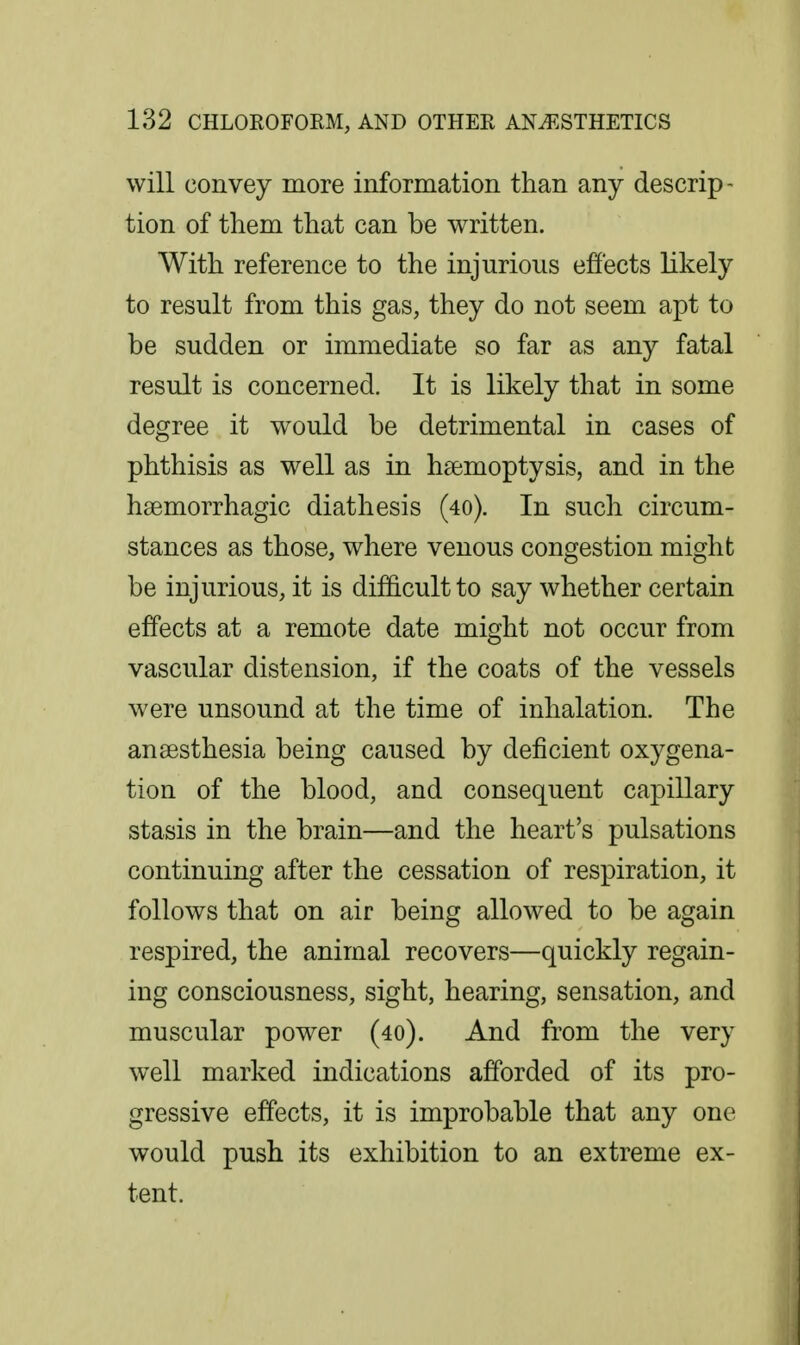 will convey more information than any descrip- tion of them that can be written. With reference to the injurious efiects likely to result from this gas, they do not seem apt to be sudden or immediate so far as any fatal result is concerned. It is likely that in some degree it would be detrimental in cases of phthisis as well as in haemoptysis, and in the haemorrhagic diathesis (40). In such circum- stances as those, where venous congestion might be injurious, it is difficult to say whether certain effects at a remote date might not occur from vascular distension, if the coats of the vessels were unsound at the time of inhalation. The anaesthesia being caused by deficient oxygena- tion of the blood, and consequent capillary stasis in the brain—and the heart's pulsations continuing after the cessation of respiration, it follows that on air being allowed to be again respired, the animal recovers—quickly regain- ing consciousness, sight, hearing, sensation, and muscular power (40). And from the very well marked indications afforded of its pro- gressive effects, it is improbable that any one would push its exhibition to an extreme ex- tent.