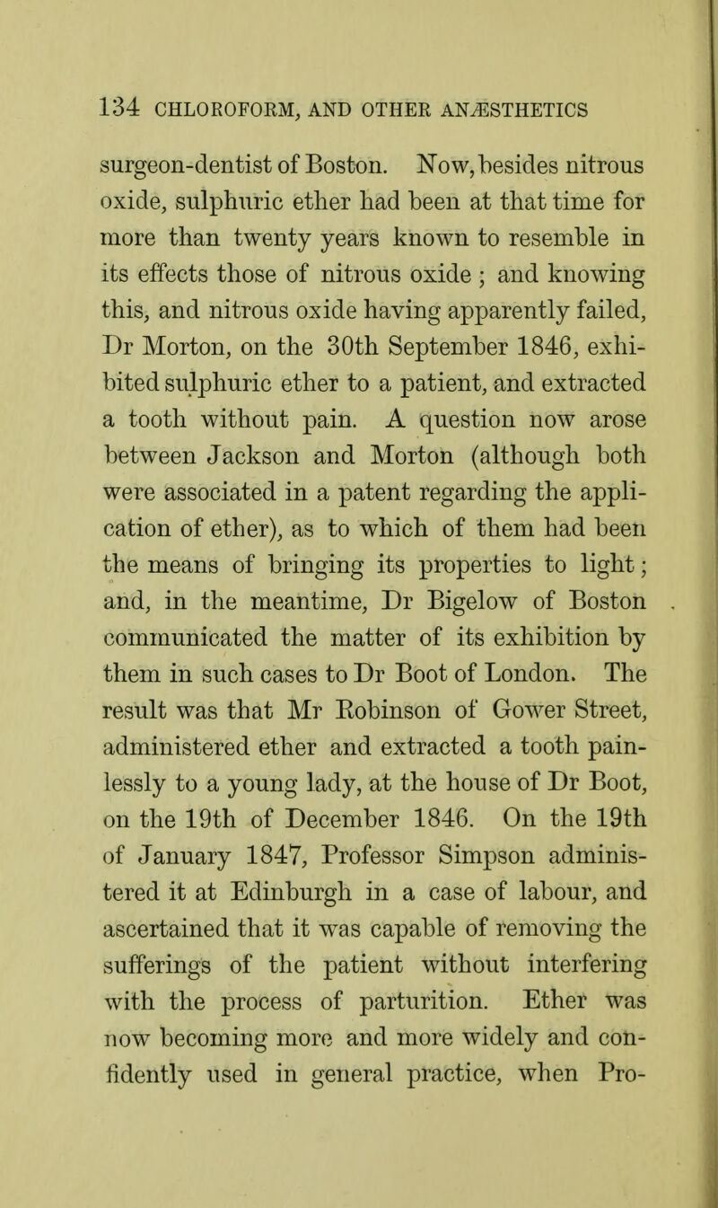 surgeon-dentist of Boston. Now, besides nitrous oxide, sulphuric ether had been at that time for more than twenty years known to resemble in its effects those of nitrous oxide ; and knowing this, and nitrous oxide having apparently failed, Dr Morton, on the 30th September 1846, exhi- bited sulphuric ether to a patient, and extracted a tooth without pain. A question now arose between Jackson and Morton (although both were associated in a patent regarding the appli- cation of ether), as to which of them had been the means of bringing its properties to light; and, in the meantime, Dr Bigelow of Boston communicated the matter of its exhibition by them in such cases to Dr Boot of London. The result was that Mr Eobinson of Gower Street, administered ether and extracted a tooth pain- lessly to a young lady, at the house of Dr Boot, on the 19th of December 1846. On the 19th of January 1847, Professor Simpson adminis- tered it at Edinburgh in a case of labour, and ascertained that it w^as capable of removing the sufferings of the patient without interfering with the process of parturition. Ether was now becoming more and more widely and con- fidently used in general practice, when Pro-