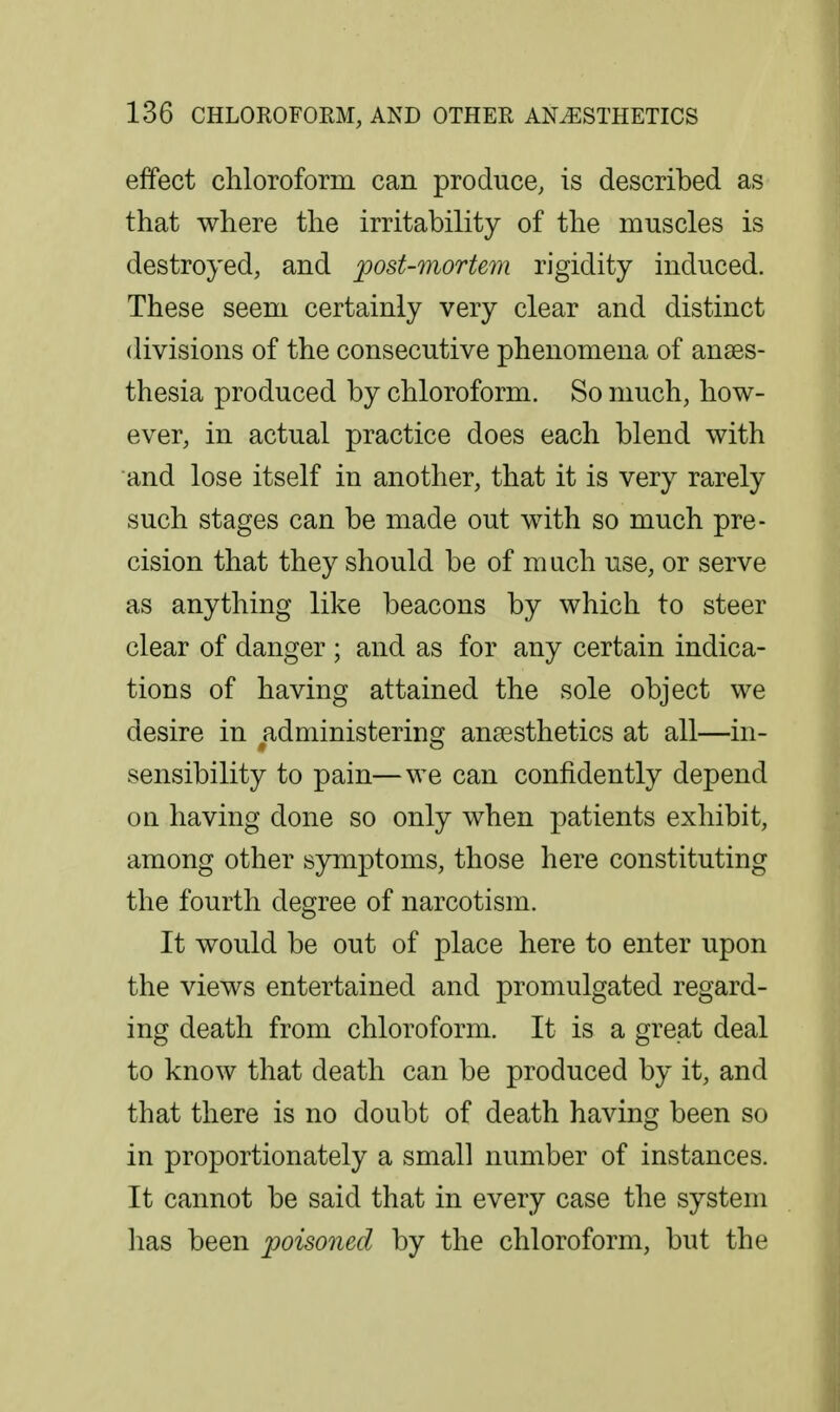 effect chloroform can produce, is described as that where the irritability of the muscles is destroyed, and post-mortem rigidity induced. These seem certainly very clear and distinct divisions of the consecutive phenomena of anses- thesia produced by chloroform. So much, how- ever, in actual practice does each blend with and lose itself in another, that it is very rarely such stages can be made out with so much pre- cision that they should be of much use, or serve as anything like beacons by which to steer clear of danger ; and as for any certain indica- tions of having attained the sole object we desire in administering ancesthetics at all—in- sensibility to pain—we can confidently depend on having done so only when patients exhibit, among other symptoms, those here constituting the fourth degree of narcotism. It would be out of place here to enter upon the views entertained and promulgated regard- ing death from chloroform. It is a great deal to know that death can be produced by it, and that there is no doubt of death having been so in proportionately a small number of instances. It cannot be said that in every case the system lias been poisoned by the chloroform, but the