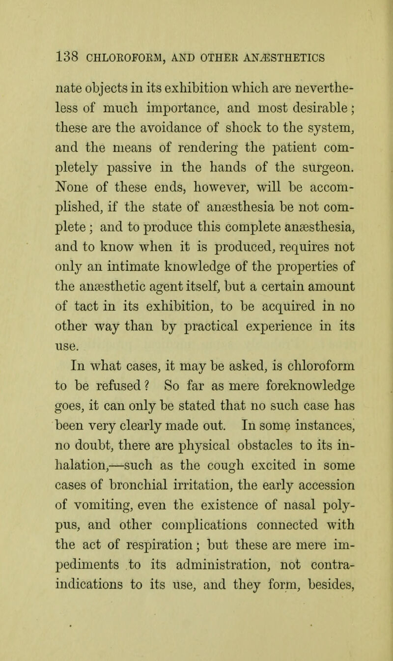 nate objects in its exhibition which are neverthe- less of much importance, and most desirable; these are the avoidance of shock to the system, and the means of rendering the patient com- pletely passive in the hands of the surgeon. None of these ends, however, will be accom- plished, if the state of anaesthesia be not com- plete ; and to produce this complete anaesthesia, and to know when it is produced, requires not only an intimate knowledge of the properties of the anaesthetic agent itself, but a certain amount of tact in its exhibition, to be acquired in no other way than by practical experience in its use. In what cases, it may be asked, is chloroform to be refused ? So far as mere foreknowledge goes, it can only be stated that no such case has been very clearly made out. In some instances, no doubt, there are physical obstacles to its in- halation,—such as the cough excited in some cases of bronchial irritation, the early accession of vomiting, even the existence of nasal poly- pus, and other complications connected with the act of respiration; but these are mere im- pediments to its administration, not contra- indications to its use, and they form, besides,