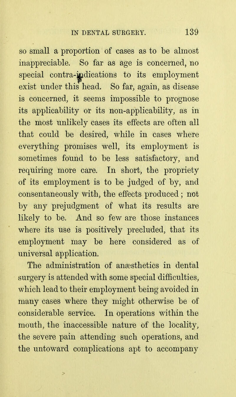 so small a proportion of cases as to be almost inappreciable. So far as age is concerned, no special contra-^dications to its employment exist under this head. So far, again, as disease is concerned, it seems impossible to prognose its applicability or its non-applicability, as in the most unlikely cases its effects are often all that could be desired, while in cases where everything promises well, its employment is sometimes found to be less satisfactory, and requiring more care. In short, the propriety of its employment is to be judged of by, and consentaneously with, the effects produced ; not by any prejudgment of what its results are likely to be. And so few are those instances where its use is positively precluded, that its employment may be here considered as of universal application. The administration of anaesthetics in dental surgery is attended with some special difficulties, which lead to their employment being avoided in many cases where they might otherwise be of considerable service. In operations within the mouth, the inaccessible nature of the locality, the severe pain attending such operations, and the untoward complications apt to accompany