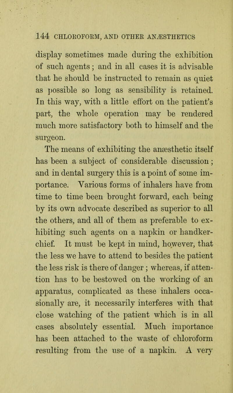 display sometimes made during the exhibition of such agents; and in all cases it is advisable that he should be instructed to remain as quiet as j)ossible so long as sensibility is retained. In this way, with a little effort on the patient's part, the whole operation may be rendered much more satisfactory both to himself and the surgeon. The means of exhibiting the anaesthetic itself has been a subject of considerable discussion; and in dental surgery this is a point of some im- portance. Various forms of inhalers have from time to time been brought forward, each being by its own advocate described as superior to all the others, and all of them as preferable to ex- hibiting such agents on a napkin or handker- chief It must be kept in mind, however, that the less we have to attend to besides the patient the less risk is there of danger; whereas, if atten- tion has to be bestowed on the working of an apparatus, complicated as these inhalers occa- sionally are, it necessarily interferes with that close watching of the patient which is in all cases absolutely essential. Much importance has been attached to the waste of chloroform resulting from the use of a napkin. A veij