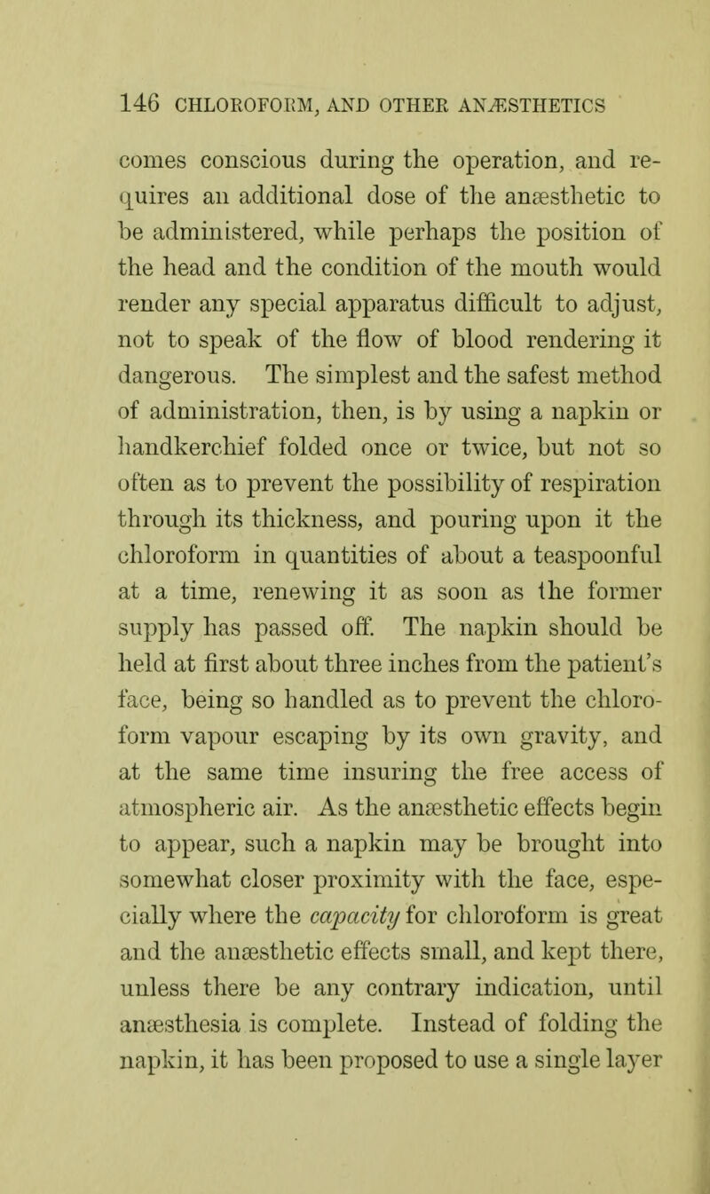 comes conscious during the operation, and re- q^uires an additional dose of the anaesthetic to be administered, while perhaps the position of the head and the condition of the mouth would render any special apparatus difficult to adjust, not to speak of the flow of blood rendering it dangerous. The simplest and the safest method of administration, then, is by using a napkin or handkerchief folded once or twice, but not so often as to prevent the possibility of respiration through its thickness, and pouring upon it the chloroform in quantities of about a teaspoonful at a time, renewing it as soon as the former supply has passed off. The napkin should be held at first about three inches from the patient's face, being so handled as to prevent the chloro- form vapour escaping by its own gravity, and at the same time insuring the free access of atmospheric air. As the anaesthetic effects begin to appear, such a napkin may be brought into somewhat closer proximity with the face, espe- cially where the capacity for chloroform is great and the anaesthetic effects small, and kept there, unless there be any contrary indication, until anaesthesia is complete. Instead of folding the napkin, it has been proposed to use a single layer