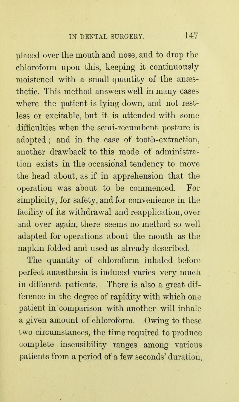 placed over the mouth and nose, and to drop the chloroform upon this, keeping it continuously moistened with a small quantity of the anaes- thetic. This method answers well in many cases where the patient is lying down, and not rest- less or excitable, but it is attended with some difficulties when the semi-recumbent posture is adopted; and in the case of tooth-extraction, another drawback to this mode of administra- tion exists in the occasional tendency to move the head about, as if in apprehension that the operation was about to be commenced. For simplicity, for safety, and for convenience in the facility of its withdrawal and reapplication, over and over again, there seems no method so well adapted for operations about the mouth as the napkin folded and used as already described. The quantity of chloroform inhaled before perfect ansesthesia is induced varies very much in different patients. There is also a great dif- ference in the degree of rapidity with which one patient in comparison with another will inhale a given amount of chloroform. Owing to these two circumstances, the time required to produce complete insensibility ranges among various patients from a period of a few seconds' duration,