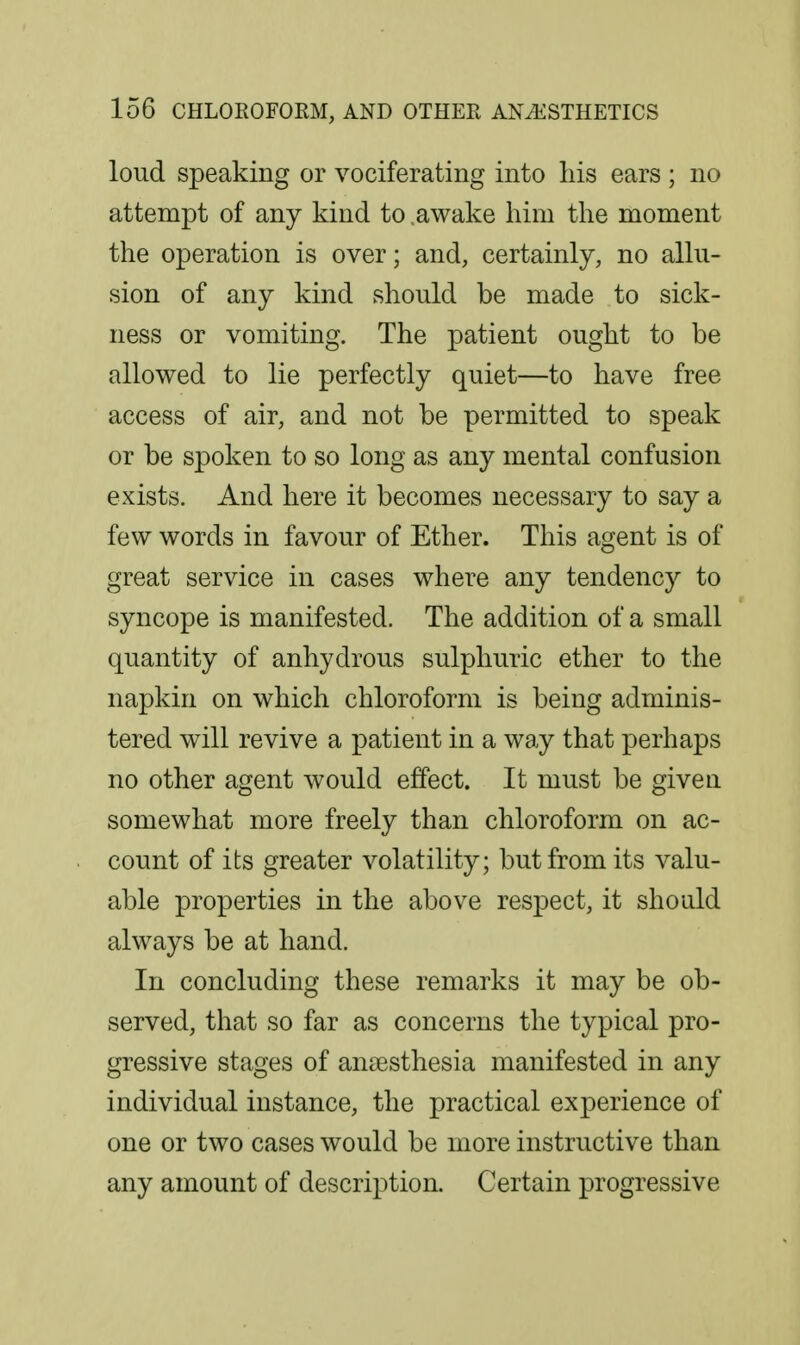 loud speaking or vociferating into his ears ; no attempt of any kind to .awake him the moment the operation is over; and, certainly, no allu- sion of any kind should be made to sick- ness or vomiting. The patient ought to be allowed to lie perfectly quiet—to have free access of air, and not be permitted to speak or be spoken to so long as any mental confusion exists. And here it becomes necessary to say a few words in favour of Ether. This agent is of great service in cases where any tendency to syncope is manifested. The addition of a small quantity of anhydrous sulphuric ether to the napkin on which chloroform is being adminis- tered will revive a patient in a way that perhaps no other agent would effect. It must be give a somewhat more freely than chloroform on ac- count of its greater volatility; but from its valu- able properties in the above respect, it should always be at hand. In concluding these remarks it may be ob- served, that so far as concerns the typical pro- gressive stages of anaesthesia manifested in any individual instance, the practical experience of one or two cases would be more instructive than any amount of description. Certain progressive
