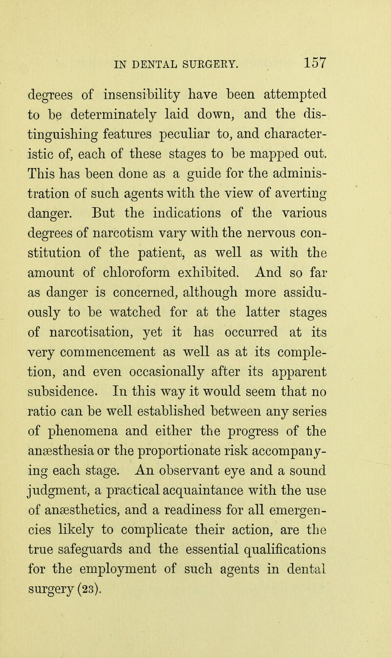 degrees of insensibility have been attempted to be determinately laid down, and the dis- tinguishing features peculiar to, and character- istic of, each of these stages to be mapped out. This has been done as a guide for the adminis- tration of such agents with the view of averting danger. But the indications of the various degrees of narcotism vary with the nervous con- stitution of the patient, as well as with the amount of chloroform exhibited. And so far as danger is concerned, although more assidu- ously to be watched for at the latter stages of narcotisation, yet it has occurred at its very commencement as well as at its comple- tion, and even occasionally after its apparent subsidence. In this way it would seem that no ratio can be well established between any series of phenomena and either the progress of the anaesthesia or the proportionate risk accompany- ing each stage. An observant eye and a sound judgment, a practical acquaintance with the use of anaesthetics, and a readiness for all emergen- cies likely to complicate their action, are the true safeguards and the essential qualifications for the employment of such agents in dental surgery (23).
