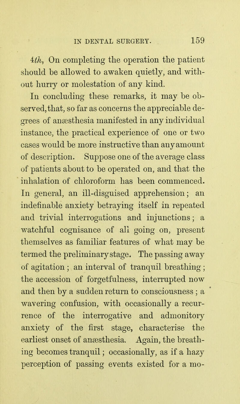 Uli^ On completing the operation the patient should be allowed to awaken qnietly, and with- out huny or molestation of any kind. In concluding these remarks, it may be ob- served, that, so far as concerns the appreciable de- grees of anaesthesia manifested in any individual instance, the practical experience of one or two cases would be more instructive than any amount of description. Suppose one of the average class of patients about to be operated on, and that the inhalation of chloroform has been commenced. In general, an ill-disguised apprehension; an indefinable anxiety betraying itself in repeated and trivial interrogations and injunctions; a v/atchful cognisance of all going on, present themselves as familiar features of what may be termed the preliminary stage. The passing away of agitation ; an interval of tranquil breathing ; the accession of forgetfulness, interrupted now and then by a sudden return to consciousness ; a wavering confusion, with occasionally a recur- rence of the interrogative and admonitory anxiety of the first stage, characterise the earliest onset of anaesthesia. Again, the breath- ing becomes tranquil; occasionally, as if a hazy perception of passing events existed for a mo-