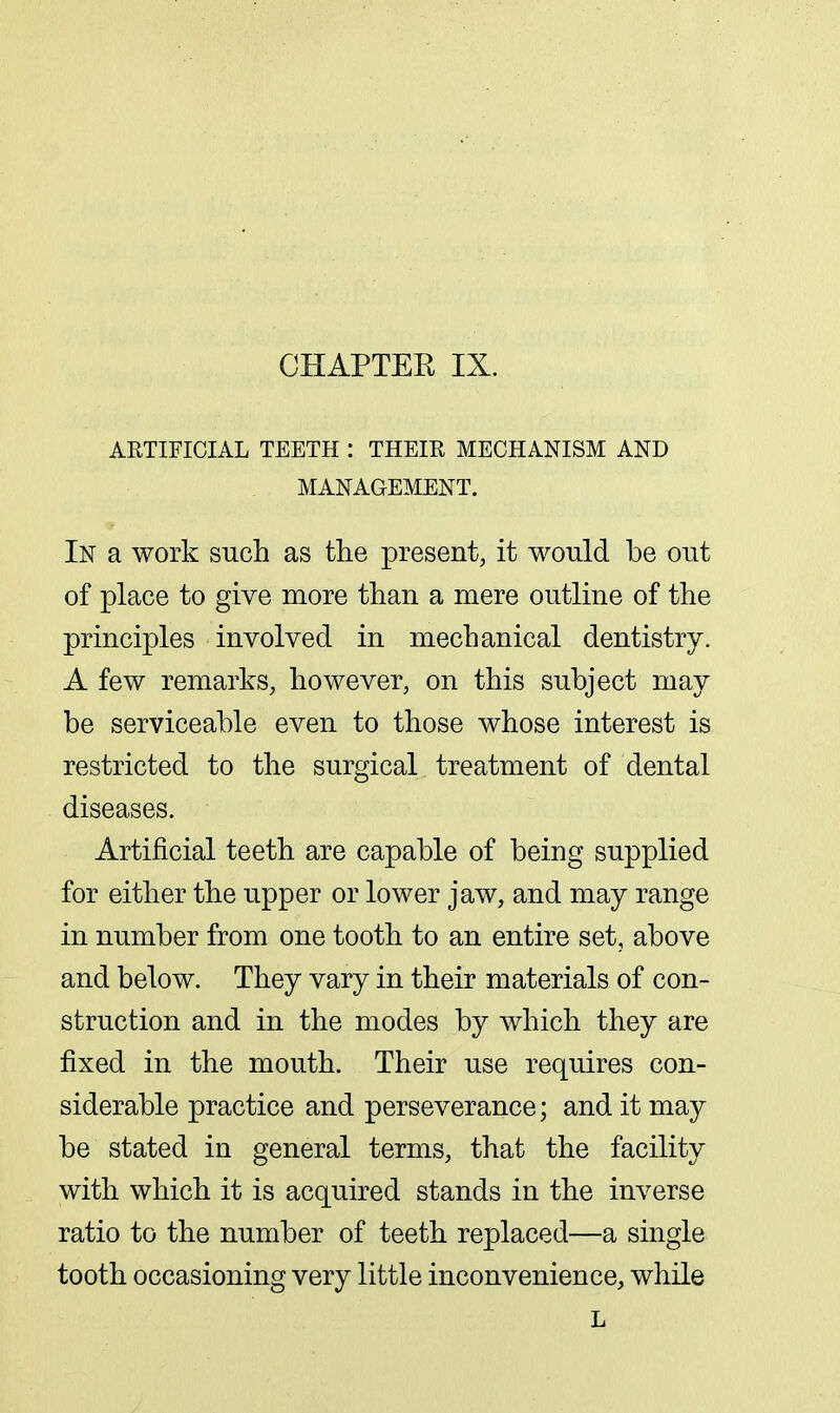 ARTIFICIAL TEETH : THEIR MECHANISM AND MANAGEMENT. In a work such as the present, it would be out of place to give more than a mere outline of the principles involved in mechanical dentistry. A few remarks, however, on this subject may be serviceable even to those whose interest is restricted to the surgical treatment of dental diseases. Artificial teeth are capable of being supplied for either the upper or lower jaw, and may range in number from one tooth to an entire set, above and below. They vary in their materials of con- struction and in the modes by which they are fixed in the mouth. Their use requires con- siderable practice and perseverance; and it may be stated in general terms, that the facility with which it is acquired stands in the inverse ratio to the number of teeth replaced—a single tooth occasioning very little inconvenience, while L