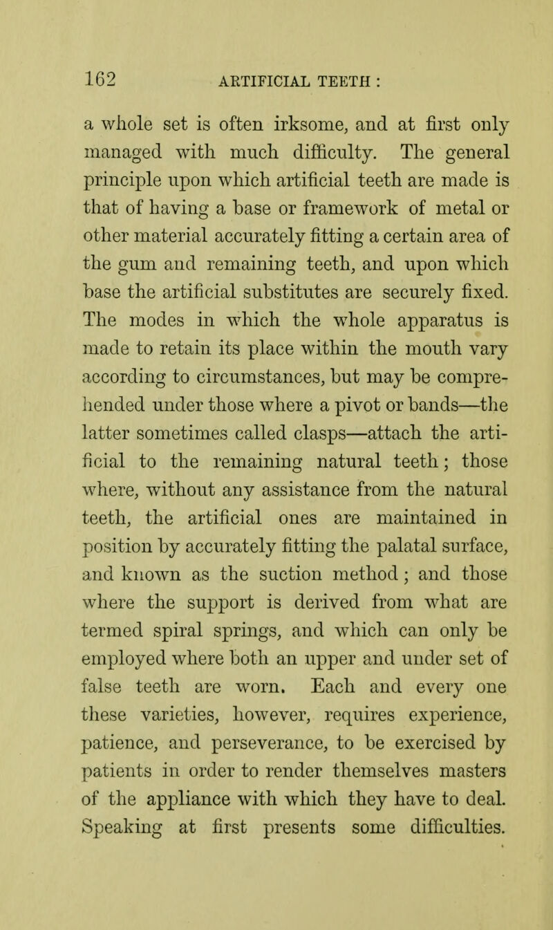 a whole set is often irksome, and at first only managed with much difiiculty. The general principle upon which artificial teeth are made is that of having a base or framework of metal or other material accurately fitting a certain area of the gum and remaining teeth, and upon which base the artificial substitutes are securely fixed. The modes in which the whole apparatus is made to retain its place within the mouth vary according to circumstances, but may be compre- liended under those where a pivot or bands—the latter sometimes called clasps—attach the arti- ficial to the remaining natural teeth; those where, without any assistance from the natural teeth, the artificial ones are maintained in position by accurately fitting the palatal surface, and known as the suction method; and those where the support is derived from what are termed spiral springs, and which can only be employed where both an upper and under set of false teeth are worn. Each and every one these varieties, however, requires experience, patience, and perseverance, to be exercised by patients in order to render themselves masters of the appliance with which they have to deal. Speaking at first presents some difficulties.
