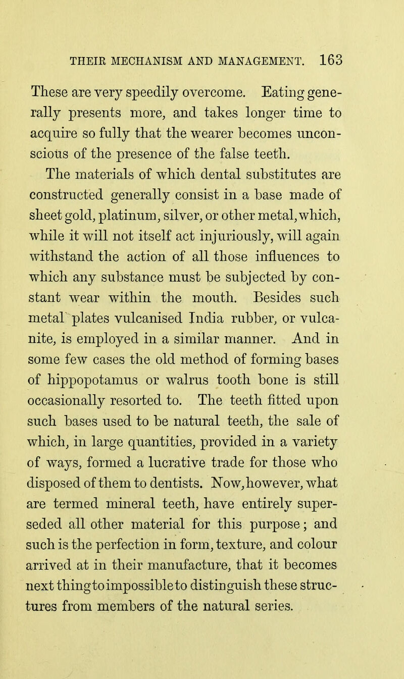 These are very speedily overcome. Eating gene- rally presents more, and takes longer time to acquire so fully that the wearer becomes uncon- scious of the presence of the false teeth. The materials of which dental substitutes are constructed generally consist in a base made of sheet gold, platinum, silver, or other metal, which, while it will not itself act injuriously, will again withstand the action of all those influences to which any substance must be subjected by con- stant wear within the mouth. Besides such metah plates vulcanised India rubber, or vulca- nite, is employed in a similar manner. And in some few cases the old method of forming bases of hippopotamus or walrus tooth bone is still occasionally resorted to. The teeth fitted upon such bases used to be natural teeth, the sale of which, in large quantities, provided in a variety of ways, formed a lucrative trade for those who disposed of them to dentists. ISTow, however, what are termed mineral teeth, have entirely super- seded all other material for this purpose; and such is the perfection in form, texture, and colour arrived at in their manufacture, that it becomes next thingto impossible to distinguish these struc- tures from members of the natural series.