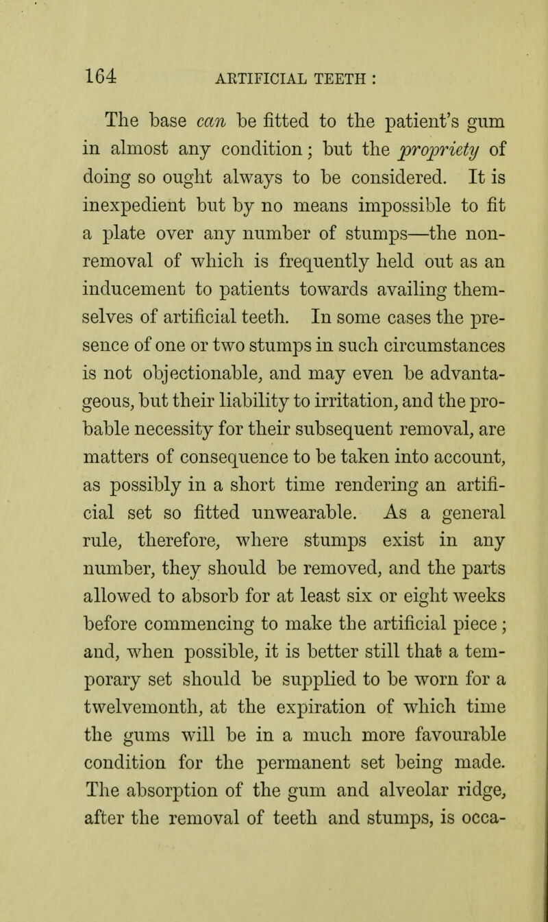 The base can be fitted to the patient's gum in almost any condition; but the propriety of doing so ought always to be considered. It is inexpedient but by no means impossible to fit a plate over any number of stumps—the non- removal of which is frequently held out as an inducement to patients towards availing them- selves of artificial teeth. In some cases the pre- sence of one or two stumps in such circumstances is not objectionable, and may even be advanta- geous, but their liability to irritation, and the pro- bable necessity for their subsequent removal, are matters of consequence to be taken into account, as possibly in a short time rendering an artifi- cial set so fitted unwearable. As a general rule, therefore, where stumps exist in any number, they should be removed, and the parts allowed to absorb for at least six or eight weeks before commencing to make the artificial piece; and, when possible, it is better still that a tem- porary set should be supplied to be worn for a twelvemonth, at the expiration of which time the gums will be in a much more favourable condition for the permanent set being made. The absorption of the gum and alveolar ridge, after the removal of teeth and stumps, is occa-