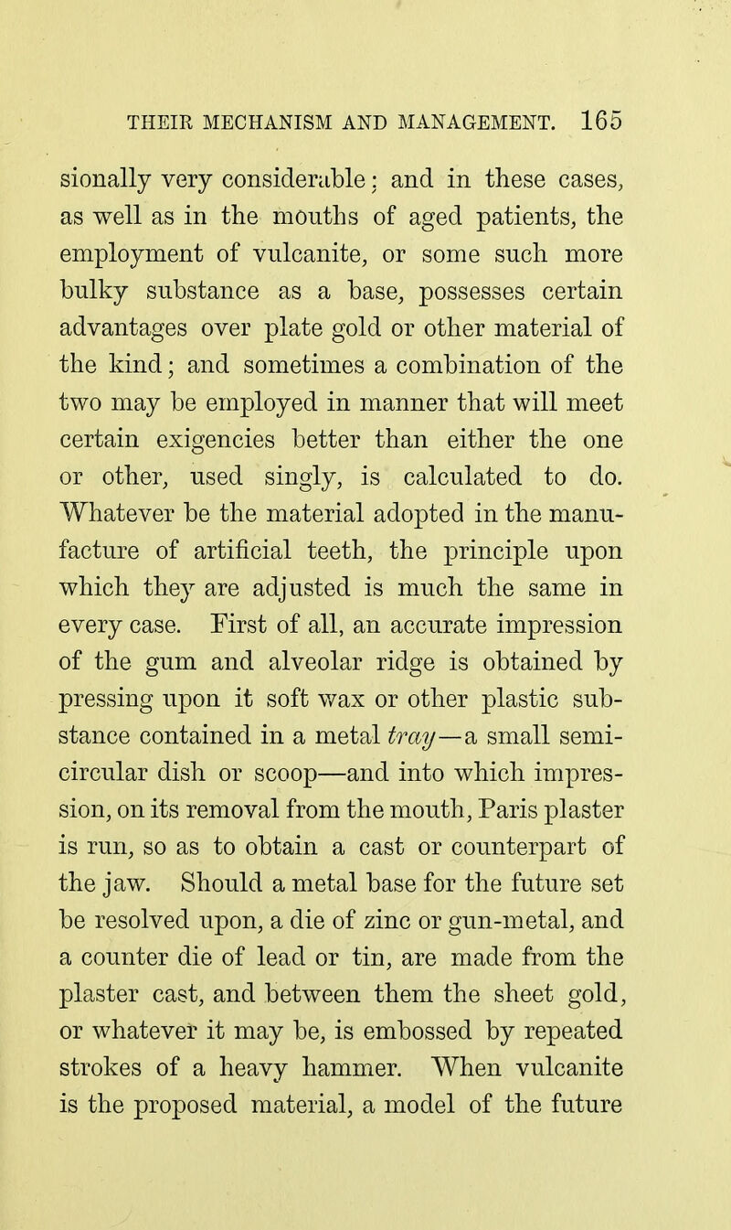 sionally very considerable: and in these cases, as well as in the mouths of aged patients, the employment of vulcanite, or some such more bulky substance as a base, possesses certain advantages over plate gold or other material of the kind; and sometimes a combination of the two may be employed in manner that will meet certain exigencies better than either the one or other, used singly, is calculated to do. Whatever be the material adopted in the manu- facture of artificial teeth, the principle upon which they are adjusted is much the same in every case. First of all, an accurate impression of the gum and alveolar ridge is obtained by pressing upon it soft v/ax or other plastic sub- stance contained in a metal tray—d. small semi- circular dish or scoop—and into which impres- sion, on its removal from the mouth, Paris plaster is run, so as to obtain a cast or counterpart of the jaw. Should a metal base for the future set be resolved upon, a die of zinc or gun-metal, and a counter die of lead or tin, are made from the plaster cast, and between them the sheet gold, or whatever it may be, is embossed by repeated strokes of a heavy hammer. When vulcanite is the proposed material, a model of the future