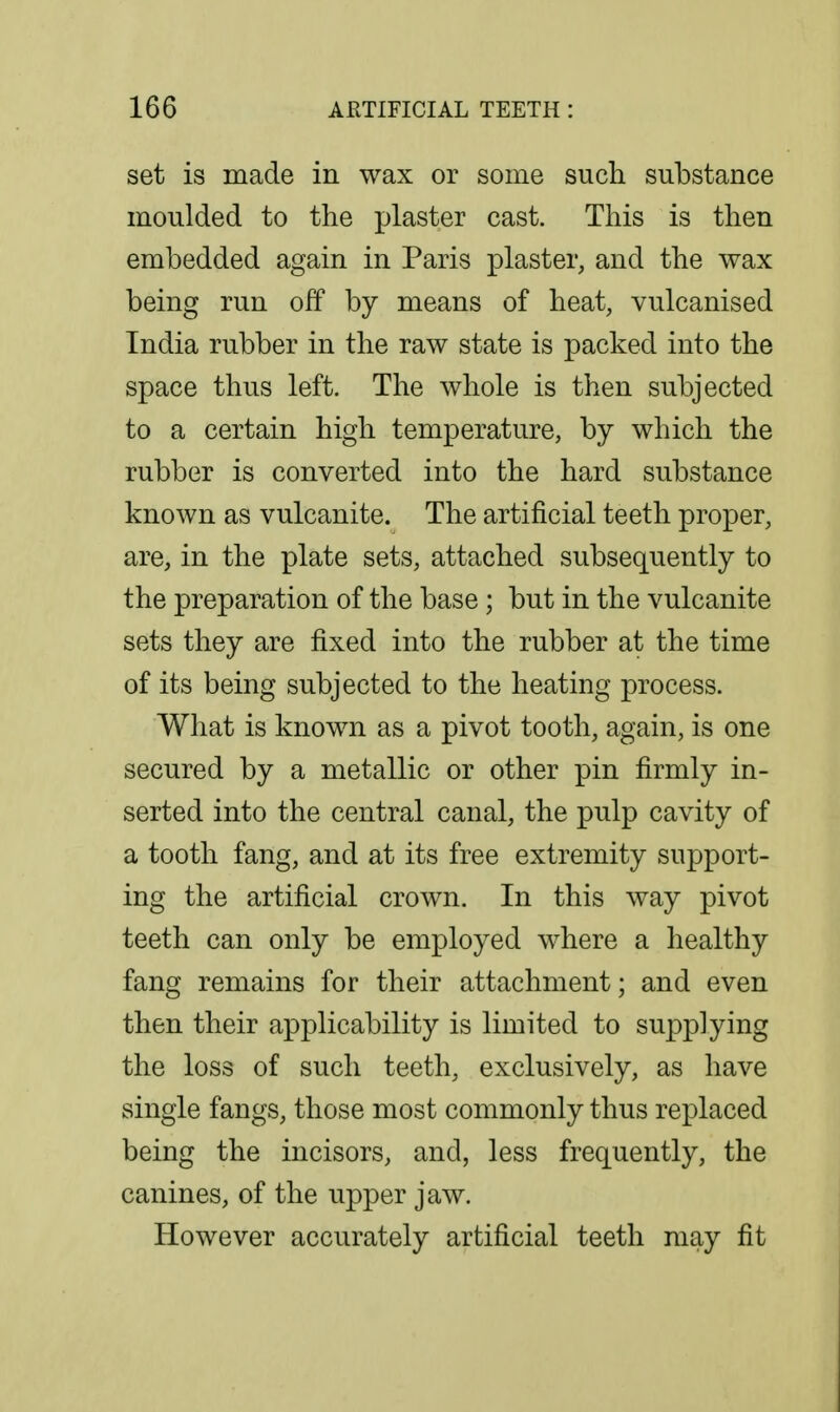 set is made in wax or some such substance moulded to the plaster cast. This is then embedded again in Paris plaster, and the wax being run off by means of heat, vulcanised India rubber in the raw state is packed into the space thus left. The whole is then subjected to a certain high temperature, by which the rubber is converted into the hard substance known as vulcanite. The artificial teeth proper, are, in the plate sets, attached subsequently to the preparation of the base ; but in the vulcanite sets they are fixed into the rubber at the time of its being subjected to the heating process. What is known as a pivot tooth, again, is one secured by a metallic or other pin firmly in- serted into the central canal, the pulp cavity of a tooth fang, and at its free extremity support- ing the artificial crown. In this way pivot teeth can only be employed w^here a healthy fang remains for their attachment; and even then their applicability is limited to supplying the loss of such teeth, exclusively, as have single fangs, those most commonly thus replaced being the incisors, and, less frequently, the canines, of the upper jaw. However accurately artificial teeth may fit