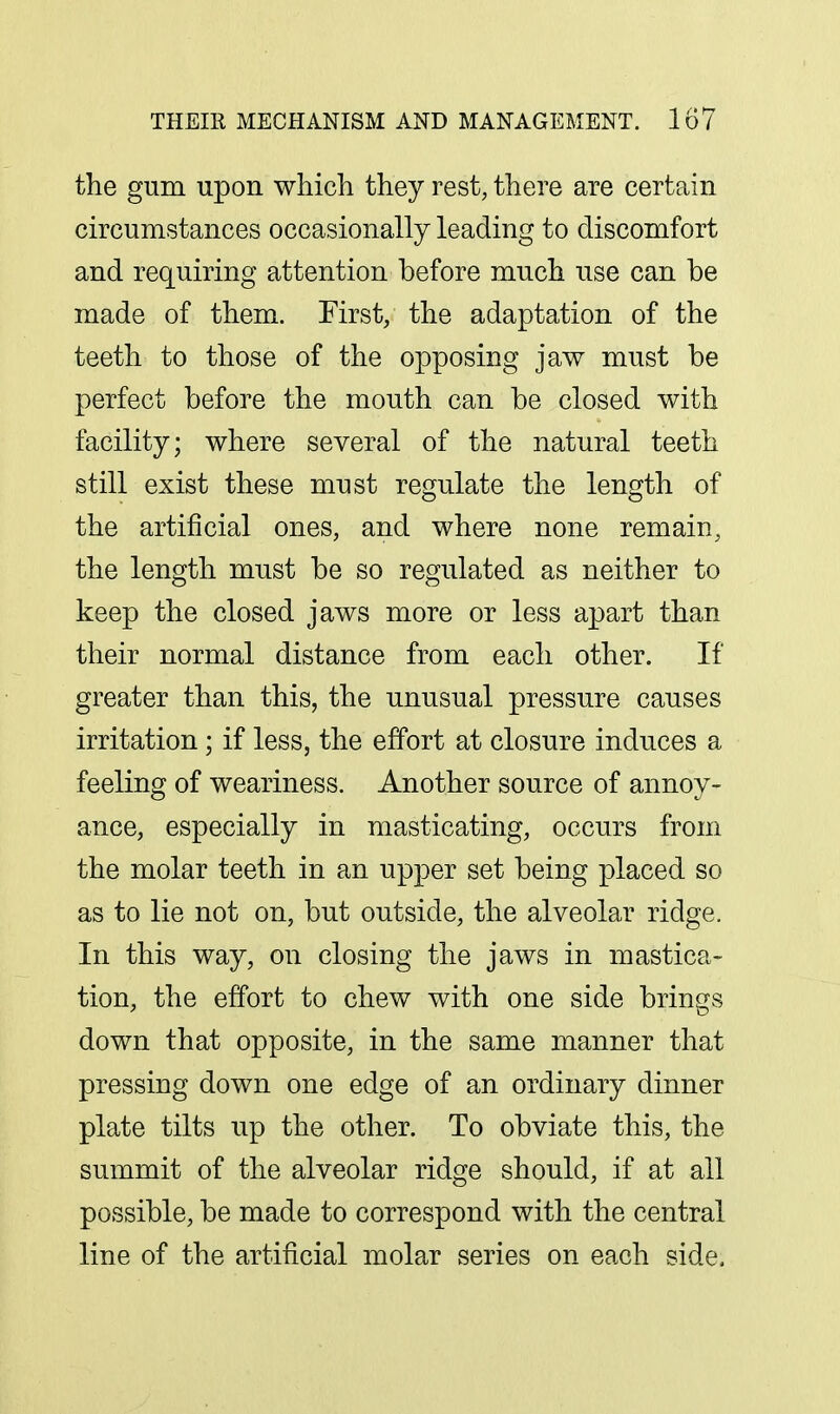 the gum upon which they rest, there are certain circumstances occasionally leading to discomfort and requiring attention before much use can be made of them. First, the adaptation of the teeth to those of the opposing jaw must be perfect before the mouth can be closed with facility; where several of the natural teeth still exist these must regulate the length of the artificial ones, and where none remain, the length must be so regulated as neither to keep the closed jaws more or less apart than their normal distance from each other. If greater than this, the unusual pressure causes irritation; if less, the effort at closure induces a feeling of weariness. Another source of annoy- ance, especially in masticating, occurs from the molar teeth in an upper set being placed so as to lie not on, but outside, the alveolar ridge. In this way, on closing the jaws in mastica- tion, the effort to chew with one side brings down that opposite, in the same manner that pressing down one edge of an ordinary dinner plate tilts up the other. To obviate this, the summit of the alveolar ridge should, if at all possible, be made to correspond with the central line of the artificial molar series on each side,