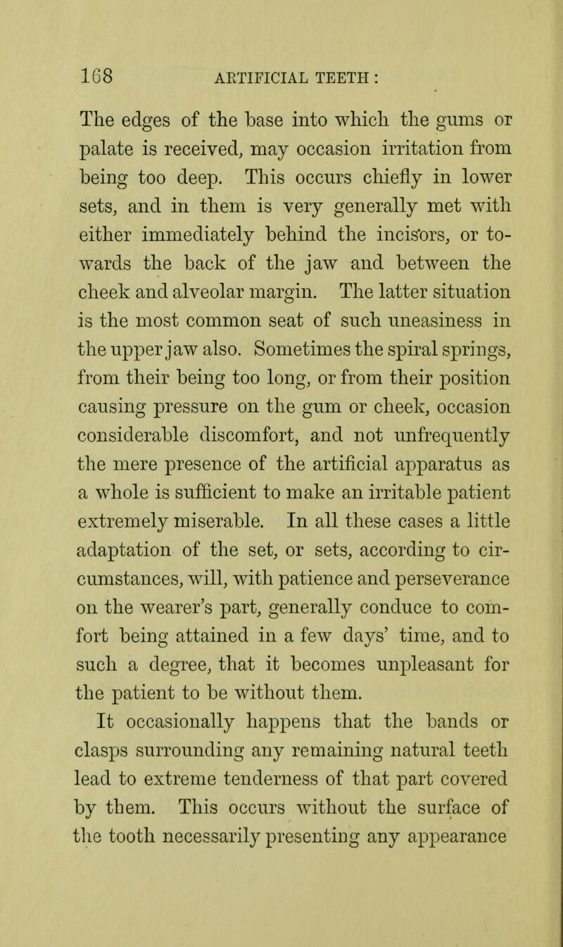 The edges of the base into which the gums or palate is received, may occasion irritation from being too deep. This occurs chiefly in lower sets, and in them is very generally met with either immediately behind the incis'ors, or to- wards the back of the jaw and between the cheek and alveolar margin. The latter situation is the most common seat of such uneasiness in the upper jaw also. Sometimes the spiral springs, from their being too long, or from their position causing pressure on the gum or cheek, occasion considerable discomfort, and not unfrequently the mere presence of the artificial apparatus as a whole is sufficient to make an irritable patient extremely miserable. In all these cases a little adaptation of the set, or sets, according to cir- cumstances, will, with patience and perseverance on the wearer's part, generally conduce to com- fort being attained in a few days' time, and to such a degree, that it becomes unpleasant for the patient to be without them. It occasionally happens that the bands or clasps surrounding any remaining natural teeth lead to extreme tenderness of that part covered by them. This occurs without the surface of tlie tooth necessarily presenting any appearance
