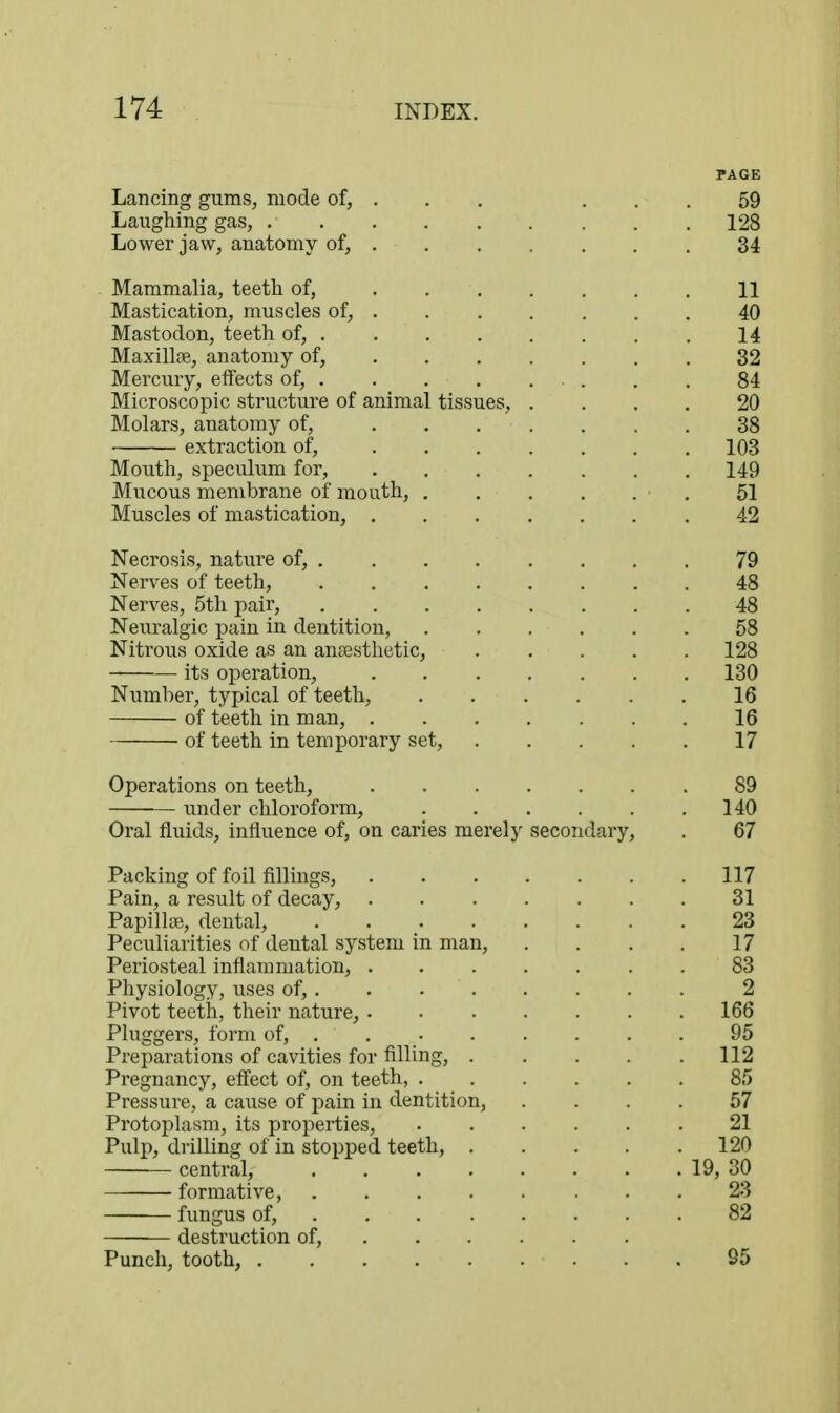 PAGE Lancing gums, mode of, . . . ... 59 Laughing gas, 128 Lower jaw, anatomy of, 34 Mammalia, teeth of, ....... 11 Mastication, muscles of, ....... 40 Mastodon, teeth of, 14 Maxillae, anatomy of, 32 Mercury, effects of, . . 84 Microscopic structure of animal tissues, .... 20 Molars, anatomy of, ....... 38 extraction of, 103 Mouth, speculum for, 149 Mucous membrane of mouth, 51 Muscles of mastication, 42 Necrosis, nature of, 79 Nerves of teeth, 48 Nerves, 5th pair, 48 Neuralgic pain in dentition, 58 Nitrous oxide as an ansesthctic, 128 its operation, 130 Number, typical of teeth, 16 of teeth in man, 16 of teeth in temporary set, 17 Operations on teeth, 89 under chloroform, 140 Oral fluids, influence of, on caries merely secondary, . 67 Packing of foil fillings, 117 Pain, a result of decay, 31 Papillse, dental, 23 Peculiarities of dental system in man, . . . . 17 Periosteal inflammation, 83 Physiology, uses of, 2 Pivot teetii, their nature, 166 Pluggers, form of, . 95 Preparations of cavities for filling, 112 Pregnancy, effect of, on teeth, 85 Pressure, a cause of pain in dentition, .... 57 Protoplasm, its properties, 21 Pulp, drilling of in stopped teeth, 120 central, 19, 30 formative, 23 fungus of, 82 destruction of, Punch, tooth, 95