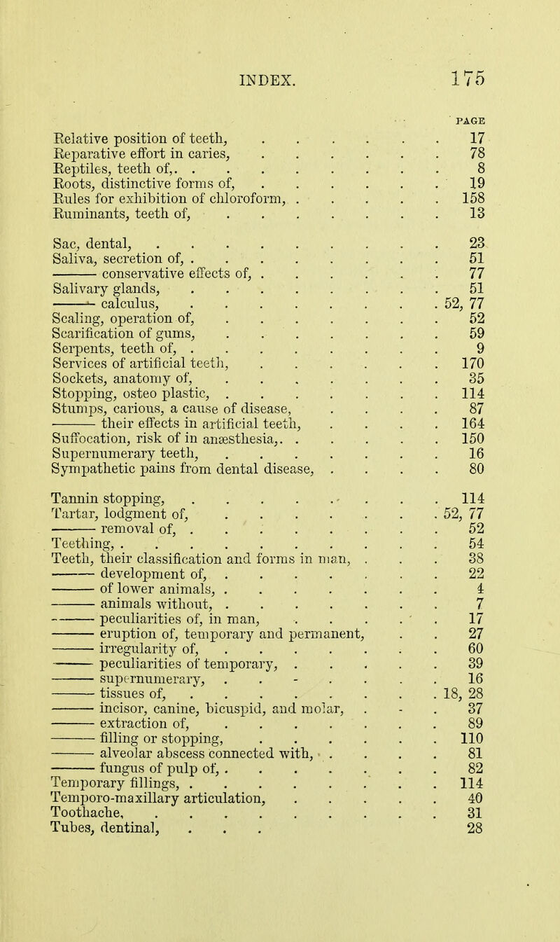 Eeiative position of teeth, Reparative effort in caries, Reptiles, teeth of, Roots, distinctive forms of, . Rules for exhibition of chloroform, . Ruminants, teeth of, .... Sac, dental, Saliva, secretion of, . , , conservative effects of, . Salivary glands, ^ calculus, Scaling, operation of, .... Scarification of gums, . . . Serpents, teeth of, Services of artificial teeth. Sockets, anatomy of, .... Stopping, osteo plastic, .... Stumps, carious, a cause of disease, • their effects in artificial teeth. Suffocation, risk of in anaesthesia,. . Supernumerary teeth, .... Sympathetic pains from dental disease, . Tannin stopping, - Tartar, lodgment of, .... • removal of, . Teething, ....... Teeth, their classification and forms in man, development of, . of lov^^er animals, .... animals Avithout, .... peculiarities of, in man, eruption of, temporary and permanent, irregularity of, ... . peculiarities of temporary, . supernumerary, . . - . tissues of, incisor, canine, bicuspid, and molar, extraction of, .... filling or stopping, alveolar abscess connected with, • . fungus of pulp of, . Temporary fillings, Temporo-raaxillary articulation, Toothache Tubes, dentinal,