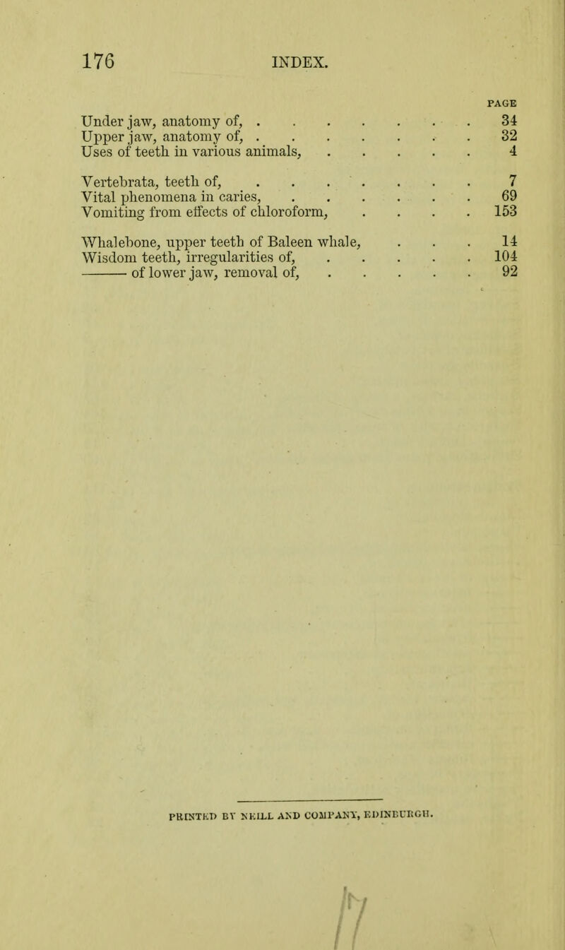 PAGE Under jaw, anatomy of, 34 Upper jaw, anatomy of, 32 Uses of teeth in various animals, 4 Vertebrata, teeth of, ....... 7 Vital phenomena in caries, 69 Vomiting from etfects of chloroform, .... 153 Whalebone, upper teeth of Baleen whale, . . . 14 Wisdom teeth, irregularities of, 104 ■ of lower jaw, removal of, 92 PUINTKI) BV KKLLL AND COJIPANY, KDINEUKOII. 11