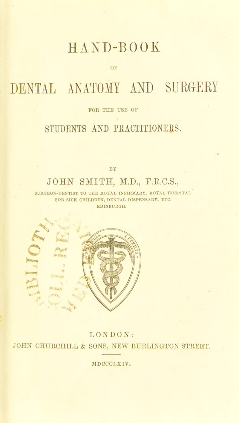 HAND-BOOK OF DENTAL ANATOMY AND SURGERY FOR THE USE OF STUDENTS AND PEACTITIONEES. BY JOHN SMITH, M.D., F.E.C.S., SDRGEOX-DENTIST TO THE ROrAL UTFIRMAllY, KOTAL IIOSFITAI, ^OE SICK CHILDREN, DENTAL DISPENSARY, ETC. EDINBUKGH. LONDON: JOHN CHURCHILL & SONS, NEW BURLINGTON STREE T. SIDCCCLXIV.