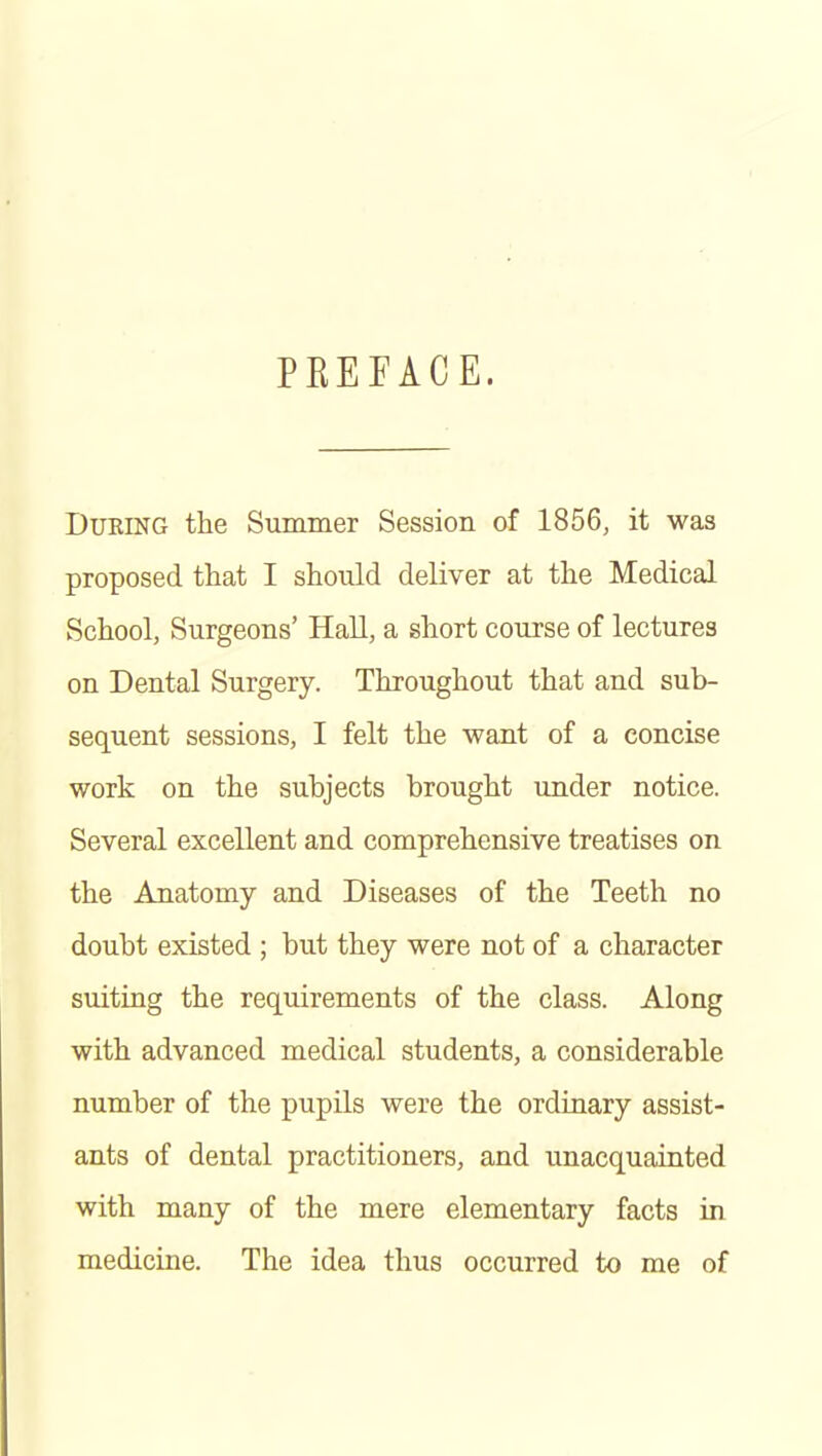 PREFACE. During the Summer Session of 1856, it was proposed that I should deliver at the Medical School, Surgeons' Hall, a short course of lectures on Dental Surgery. Throughout that and sub- sequent sessions, I felt the want of a concise work on the subjects brought under notice. Several excellent and comprehensive treatises on the Anatomy and Diseases of the Teeth no doubt existed ; but they were not of a character suiting the requirements of the class. Along with advanced medical students, a considerable number of the pupils were the ordinary assist- ants of dental practitioners, and unacquainted with many of the mere elementary facts in medicine. The idea thus occurred to me of
