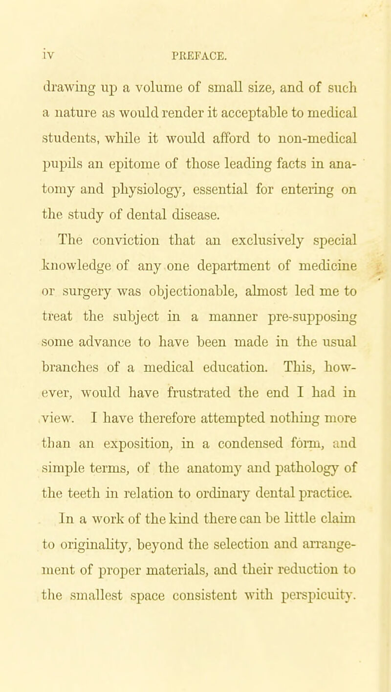 drawing up a volume of small size, and of such a nature as would render it acceptable to medical students, while it would afford to non-medical pupils an epitome of those leading facts in ana- tomy and physiolog}% essential for entering on the study of dental disease. The conviction that an exclusively special knowledge of any one department of medicine or surgery was objectionable, almost led me to treat the subject ia a manner pre-supposing some advance to have been made in the usual branches of a medical education. This, how- ever, would have frustrated the end I had in .view. I have therefore attempted nothing more than an exposition, in a condensed foi-m, and simple terms, of the anatomy and pathology of the teeth in relation to ordinary dental practice. In a work of the kind there can be little claim to originality, beyond the selection and arrange- ment of proper materials, and their reduction to tlie smallest space consistent with perspicuity.