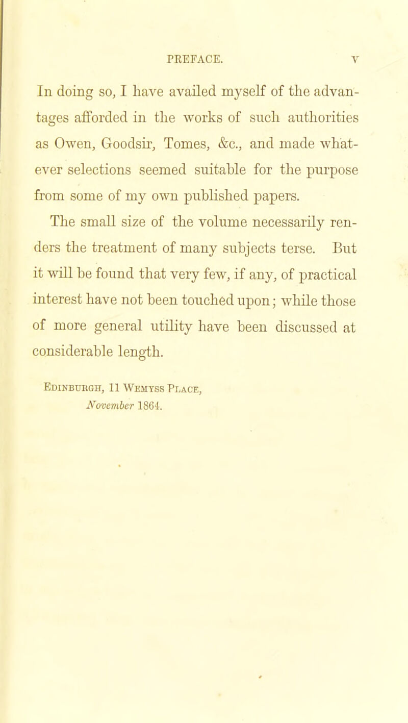 In doing so, I have availed myself of the advan- tages afforded in the works of such authorities as Owen, Goodsii-, Tomes, &c., and made what- ever selections seemed suitable for the purpose from some of my own published papers. The small size of the volume necessarily ren- ders the treatment of many subjects terse. But it will be found that very few, if any, of practical interest have not been touched upon; while those of more general utility have been discussed at considerable length. Edinburgh, 11 Wemyss Pi.ace, November 1864.