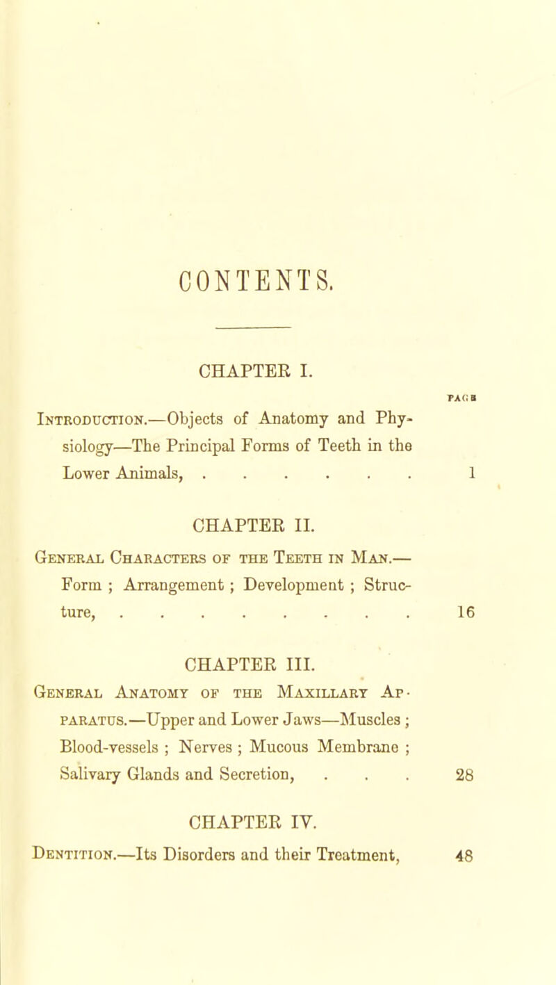 CONTENTS. CHAPTER I. TAG a Introduction.—Objects of Anatomy and Phy- siology—The Principal Forms of Teeth in the Lower Animals, 1 CHAPTER II. General Characters of the Teeth in Man.— Form ; Arrangement; Development ; Struc- ture, 16 CHAPTER III. General Anatomy of the Maxillary Ap- paratus.—Upper and Lower Jaws—Sluscles; Blood-yessels ; Nerves ; Mucous Membrane ; Salivary Glands and Secretion, ... 28 CHAPTER IV. Dentition.—Its Disorders and their Treatment, 48
