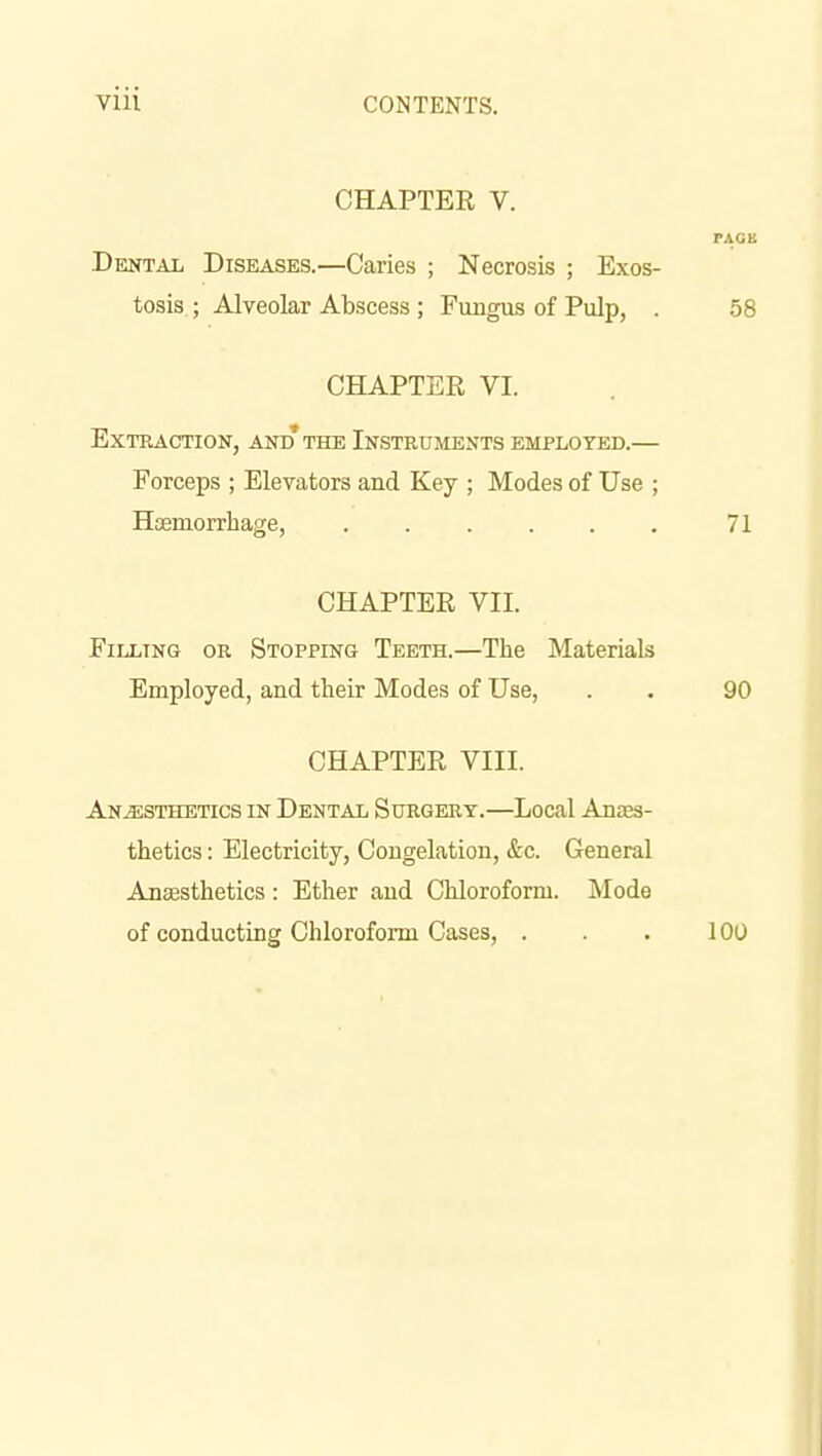 CHAPTER V. PACK Dental Diseases.—Caries ; Necrosis ; Exos- tosis. ; Alveolar Abscess ; Fungus of Pulp, . 58 CHAPTER VI. Extraction, and the Instruments employed.— Forceps ; Elevators and Key ; Modes of Use ; Htemorrhage, 71 CHAPTER VII. Filling or Stopping Teeth.—The Materials Employed, and their Modes of Use, . • 90 CHAPTER VIII. Anesthetics in Dental Surgery.—Local Anaes- thetics : Electricity, Congelation, &c. General Anaesthetics: Ether and Chloroform. Mode of conducting Chloroform Cases, . . . 100