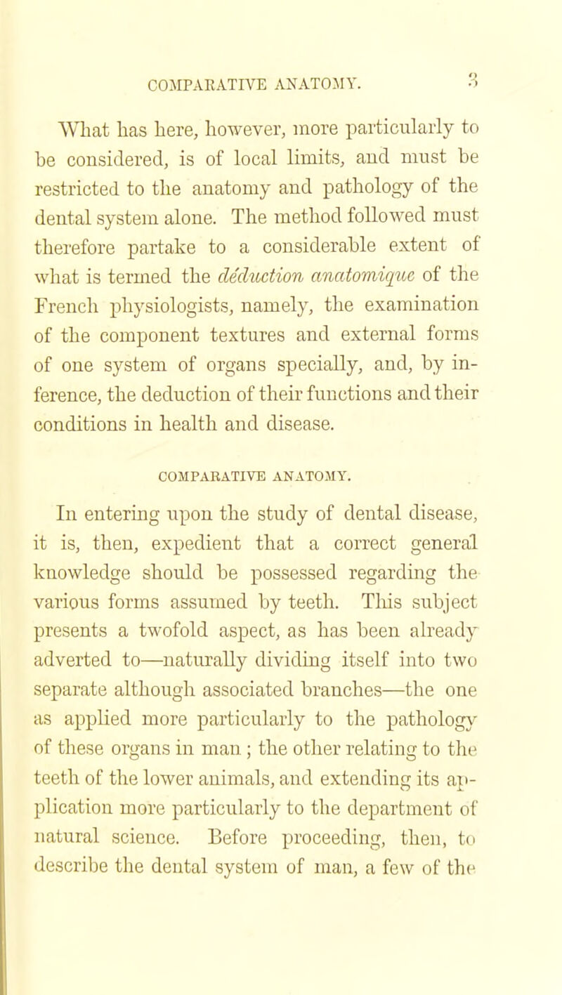 What has here, however, more particularly to be considered, is of local limits, and must be restricted to the anatomy and pathology of the dental system alone. The method followed must therefore partake to a considerable extent of what is termed the deduction anatomiquc of the French physiologists, namely, the examination of the component textures and external forms of one system of organs specially, and, by in- ference, the deduction of their functions and their conditions in health and disease. COMPARATIVE ANATOMY. In entering upon the study of dental disease, it is, then, expedient that a correct general knowledge should be possessed regarding the various forms assumed by teeth. This subject presents a twofold aspect, as has been already adverted to—naturally dividing itself into two separate although associated branches—the one as applied more particularly to the pathology of these organs in man; the other relating to the teeth of the lower animals, and extending its ap- plication more particularly to the department of natural science. Before proceeding, then, to describe the dental system of man, a few of the